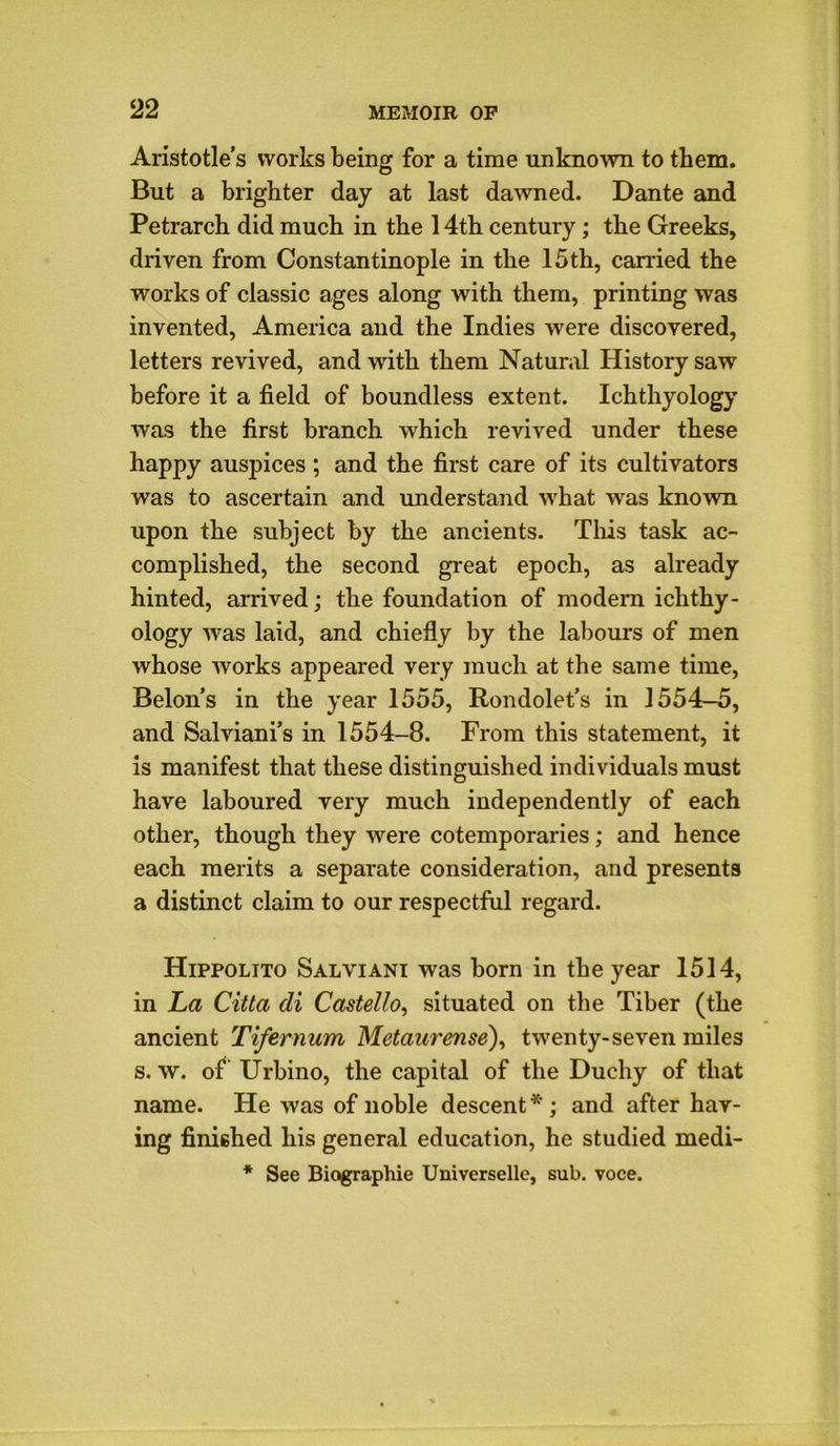 Aristotle’s works being for a time unknown to them. But a brighter day at last dawned. Dante and Petrarch did much in the 14th century; the Greeks, driven from Constantinople in the 15th, carried the works of classic ages along with them, printing was invented, America and the Indies were discovered, letters revived, and with them Natural History saw before it a field of boundless extent. Ichthyology was the first branch which revived under these happy auspices ; and the first care of its cultivators was to ascertain and understand what was known upon the subject by the ancients. This task ac- complished, the second great epoch, as already hinted, arrived; the foundation of modern ichthy- ology was laid, and chiefly by the labours of men whose works appeared very much at the same time, Belon’s in the year 1555, Rondolet’s in 1554-5, and Salviani’s in 1554-8. From this statement, it is manifest that these distinguished individuals must have laboured very much independently of each other, though they were cotemporaries; and hence each merits a separate consideration, and presents a distinct claim to our respectful regard. Hippolito Salviani was born in the year 1514, in La Citta di Castello, situated on the Tiber (the ancient Tifernum Metaurense), twenty-seven miles s. w. of Urbino, the capital of the Duchy of that name. He was of noble descent * ; and after hav- ing finished his general education, he studied medi- * See Biographie Universelle, sub. voce.