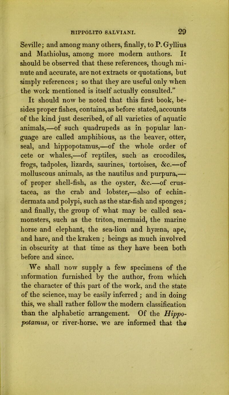 Seville; and among many others, finally, to P. Gyllius and Matliiolus, among more modern authors. It should be observed that these references, though mi- nute and accurate, are not extracts or quotations, hut simply references; so that they are useful only when the work mentioned is itself actually consulted.” It should now he noted that this first book, be- sides proper fishes, contains, as before stated, accounts of the kind just described, of all varieties of aquatic animals,—of such quadrupeds as in popular lan- guage are called amphibious, as the beaver, otter, seal, and hippopotamus,—of the whole order of cete or whales,—of reptiles, such as crocodiles, frogs, tadpoles, lizards, saurines, tortoises, &c.—of molluscous animals, as the nautilus and purpura,— of proper shell-fish, as the oyster, &c.—of Crus- tacea, as the crab and lobster,—also of echin- dermata and polypi, such as the star-fish and sponges; and finally, the group of what may be called sea- monsters, such as the triton, mermaid, the marine horse and elephant, the sea-lion and hyaena, ape, and hare, and the kraken ; beings as much involved in obscurity at that time as they have been both before and since. We shall now supply a few specimens of the information furnished by the author, from which the character of this part of the work, and the state of the science, may be easily inferred ; and in doing this, we shall rather follow the modern classification than the alphabetic arrangement. Of the Hippo- potamus^ or river-horse, we are informed that the