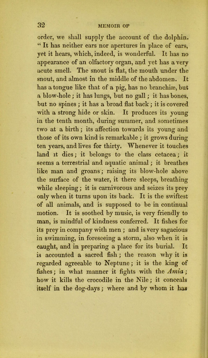 order, we shall supply the account of the dolphin. “ It has neither ears nor apertures in place of ears, yet it hears, which, indeed, is wonderful. It has no appearance of an olfactory organ, and yet has a very acute smell. The snout is flat, the mouth under the snout, and almost in the middle of the abdomen. It has a tongue like that of a pig, has no branchiae, but a blow-hole; it has lungs, but no gall; it has bones, but no spines ; it has a broad flat back; it is covered with a strong hide or skin. It produces its young in the tenth month, during summer, and sometimes two at a birth; its affection towards its young and those of its own kind is remarkable ; it grows during ten years, and lives for thirty. Whenever it touches land it dies; it belongs to the class cetacea; it seems a terrestrial and aquatic animal; it breathes like man and groans; raising its blow-hole above the surface of the water, it there sleeps, breathing while sleeping; it is carnivorous and seizes its prey only when it turns upon its back. It is the swiftest of all animals, and is supposed to be in continual motion. It is soothed by music, is very friendly to man, is mindful of kindness conferred. It fishes for its prey in company with men ; and is very sagacious in swimming, in foreseeing a storm, also when it is caught, and in preparing a place for its burial. It is accounted a sacred fish; the reason why it is regarded agreeable to Neptune; it is the king of fishes; in what manner it fights with the Amia; how it kills the crocodile in the Nile; it conceals itself in the dog-days; where and by whom it has