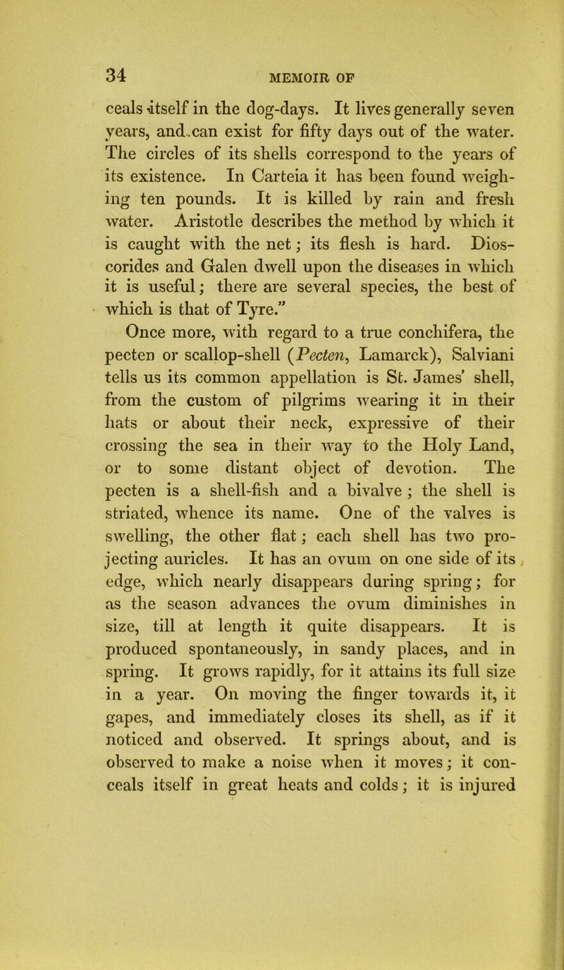 ceals itself in the dog-days. It lives generally seven years, and. can exist for fifty days out of the water. The circles of its shells correspond to the years of its existence. In Carteia it has been found weigh- ing ten pounds. It is killed by rain and fresh water. Aristotle describes the method by which it is caught with the net; its flesh is hard. Dios- corides and Galen dwell upon the diseases in which it is useful; there are several species, the best of which is that of Tyre.” Once more, with regard to a true conchifera, the pecten or scallop-shell (Pecten, Lamarck), Salviani tells us its common appellation is St. James’ shell, from the custom of pilgrims wearing it in their hats or about their neck, expressive of their crossing the sea in their way to the Holy Land, or to some distant object of devotion. The pecten is a shell-fisli and a bivalve ; the shell is striated, whence its name. One of the valves is swelling, the other flat; each shell has two pro- jecting auricles. It has an ovum on one side of its edge, which nearly disappears during spring; for as the season advances the ovum diminishes in size, till at length it quite disappears. It is produced spontaneously, in sandy places, and in spring. It grows rapidly, for it attains its full size in a year. On moving the finger towards it, it gapes, and immediately closes its shell, as if it noticed and observed. It springs about, and is observed to make a noise when it moves; it con- ceals itself in great heats and colds; it is injured