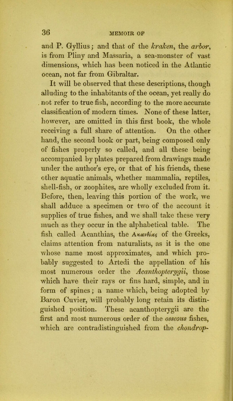 and P. Gyllius; and that of the Jcrafcen, the arbor, is from Pliny and Massaria, a sea-monster of vast dimensions, which has been noticed in the Atlantic ocean, not far from Gibraltar. It will be observed that these descriptions, though alluding to the inhabitants of the ocean, yet really do . not refer to true fish, according to the more accurate classification of modern times. None of these latter, however, are omitted in this first book, the whole receiving a full share of attention. On the other hand, the second book or part, being composed only of fishes properly so called, and all these being accompanied by plates prepared from drawings made under the author’s eye, or that of his friends, these other aquatic animals, whether mammalia, reptiles, shell-fish, or zoophites, are wholly excluded from it. Before, then, leaving this portion of the work, we shall adduce a specimen or two of the account it supplies of true fishes, and we shall take these very much as they occur in the alphabetical table. The fish called Acanthias, the AxecvG/atg of the Greeks, claims attention from naturalists, as it is the one whose name most approximates, and which pro- bably suggested to Artedi the appellation of his most numerous order the Acantliopterygii, those which have their rays or fins hard, simple, and in form of spines; a name which, being adopted by Baron Cuvier, will probably long retain its distin- guished position. These acantliopterygii are the first and most numerous order of the osseous fishes, which are contradistinguished from the chondrop-