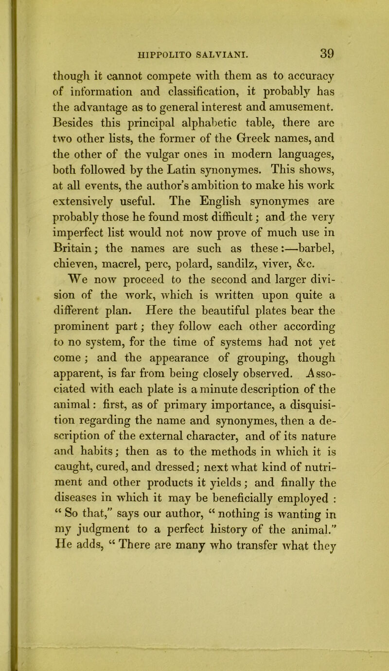 though it cannot compete with them as to accuracy of information and classification, it probably has the advantage as to general interest and amusement. Besides this principal alphabetic table, there arc two other lists, the former of the Greek names, and the other of the vulgar ones in modern languages, both followed by the Latin synonymes. This shows, at all events, the author’s ambition to make his work extensively useful. The English synonymes are probably those he found most difficult; and the very imperfect list would not now prove of much use in Britain; the names are such as these:—barbel, chieven, macrel, perc, polard, sandilz, viver, &c. We now proceed to the second and larger divi- sion of the work, which is written upon quite a different plan. Here the beautiful plates bear the prominent part; they follow each other according to no system, for the time of systems had not yet come; and the appearance of grouping, though apparent, is far from being closely observed. -Asso- ciated with each plate is a minute description of the animal: first, as of primary importance, a disquisi- tion regarding the name and synonymes, then a de- scription of the external character, and of its nature and habits; then as to the methods in which it is caught, cured, and dressed; next what kind of nutri- ment and other products it yields; and finally the diseases in wrhich it may be beneficially employed : “ So that,” says our author, “ nothing is wanting in my judgment to a perfect history of the animal.” He adds, “ There are many who transfer what they