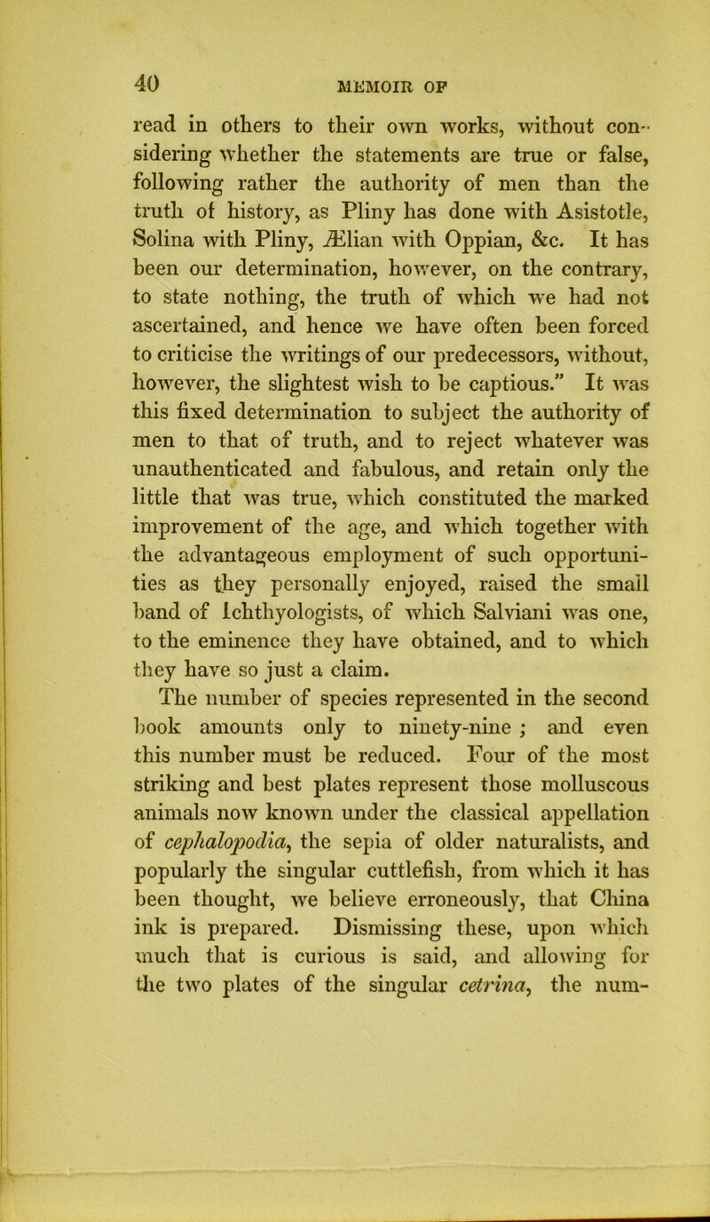 read in others to their own works, without con- sidering whether the statements are true or false, following rather the authority of men than the truth of history, as Pliny has done with Asistotle, Solina with Pliny, iElian with Oppian, &c. It has been our determination, however, on the contrary, to state nothing, the truth of which we had not ascertained, and hence we have often been forced to criticise the writings of our predecessors, without, however, the slightest wish to be captious.” It was this fixed determination to subject the authority of men to that of truth, and to reject whatever was unauthenticated and fabulous, and retain only the little that was true, which constituted the marked improvement of the age, and which together with the advantageous employment of such opportuni- ties as they personally enjoyed, raised the small band of Ichthyologists, of which Salviani was one, to the eminence they have obtained, and to which they have so just a claim. The number of species represented in the second book amounts only to ninety-nine ; and even this number must be reduced. Four of the most striking and best plates represent those molluscous animals now known under the classical appellation of cephalopodia, the sepia of older naturalists, and popularly the singular cuttlefish, from which it has been thought, we believe erroneously, that China ink is prepared. Dismissing these, upon which much that is curious is said, and allowing for the two plates of the singular cetrina, the num-