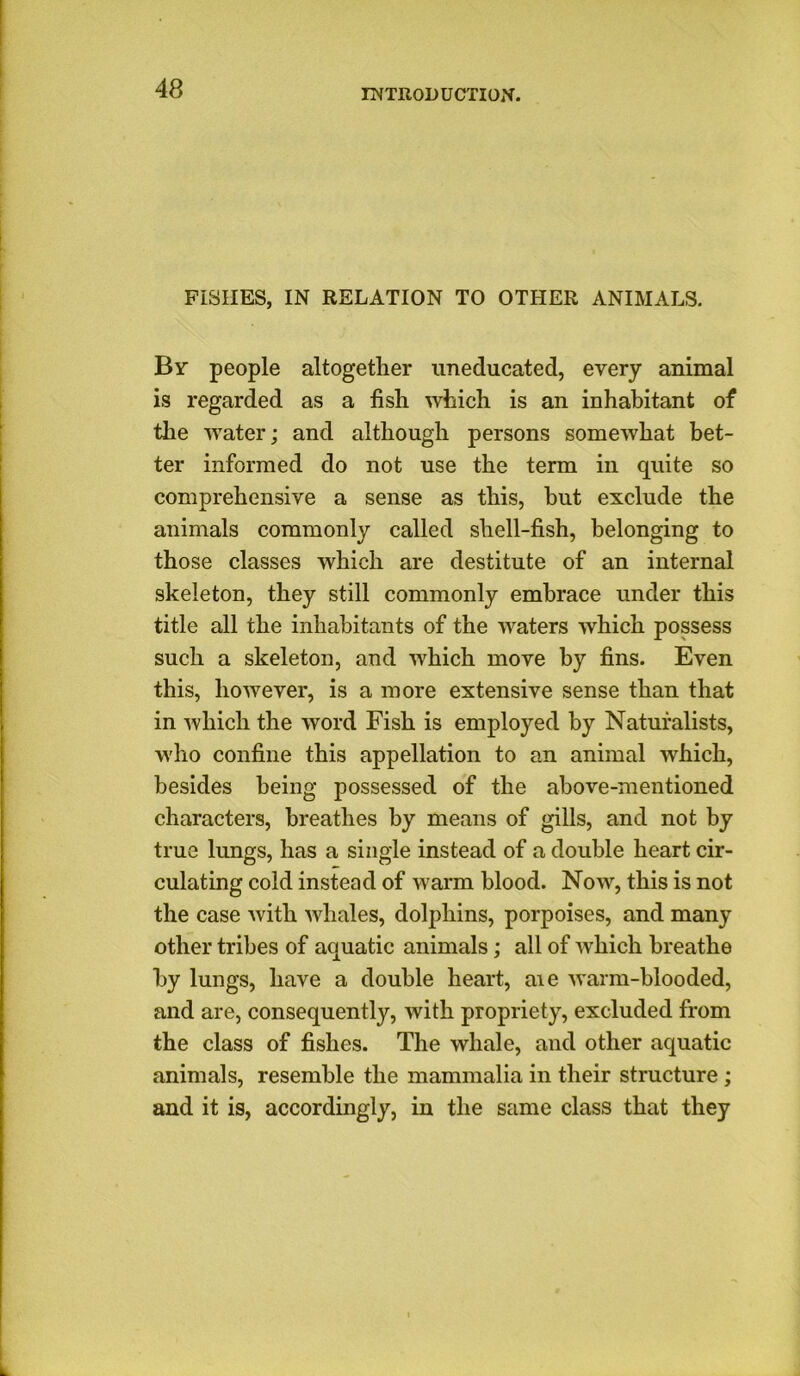 FISHES, IN RELATION TO OTHER ANIMALS. By people altogether uneducated, every animal is regarded as a fish which is an inhabitant of the water; and although persons somewhat bet- ter informed do not use the term in quite so comprehensive a sense as this, but exclude the animals commonly called shell-fish, belonging to those classes which are destitute of an internal skeleton, they still commonly embrace under this title all the inhabitants of the waters which possess such a skeleton, and which move by fins. Even this, however, is a more extensive sense than that in which the word Fish is employed by Naturalists, who confine this appellation to an animal which, besides being possessed of the above-mentioned characters, breathes by means of gills, and not by true lungs, has a single instead of a double heart cir- culating cold instead of warm blood. Now, this is not the case with whales, dolphins, porpoises, and many other tribes of aquatic animals; all of which breathe by lungs, have a double heart, aie warm-blooded, and are, consequently, with propriety, excluded from the class of fishes. The whale, and other aquatic animals, resemble the mammalia in their structure ; and it is, accordingly, in the same class that they