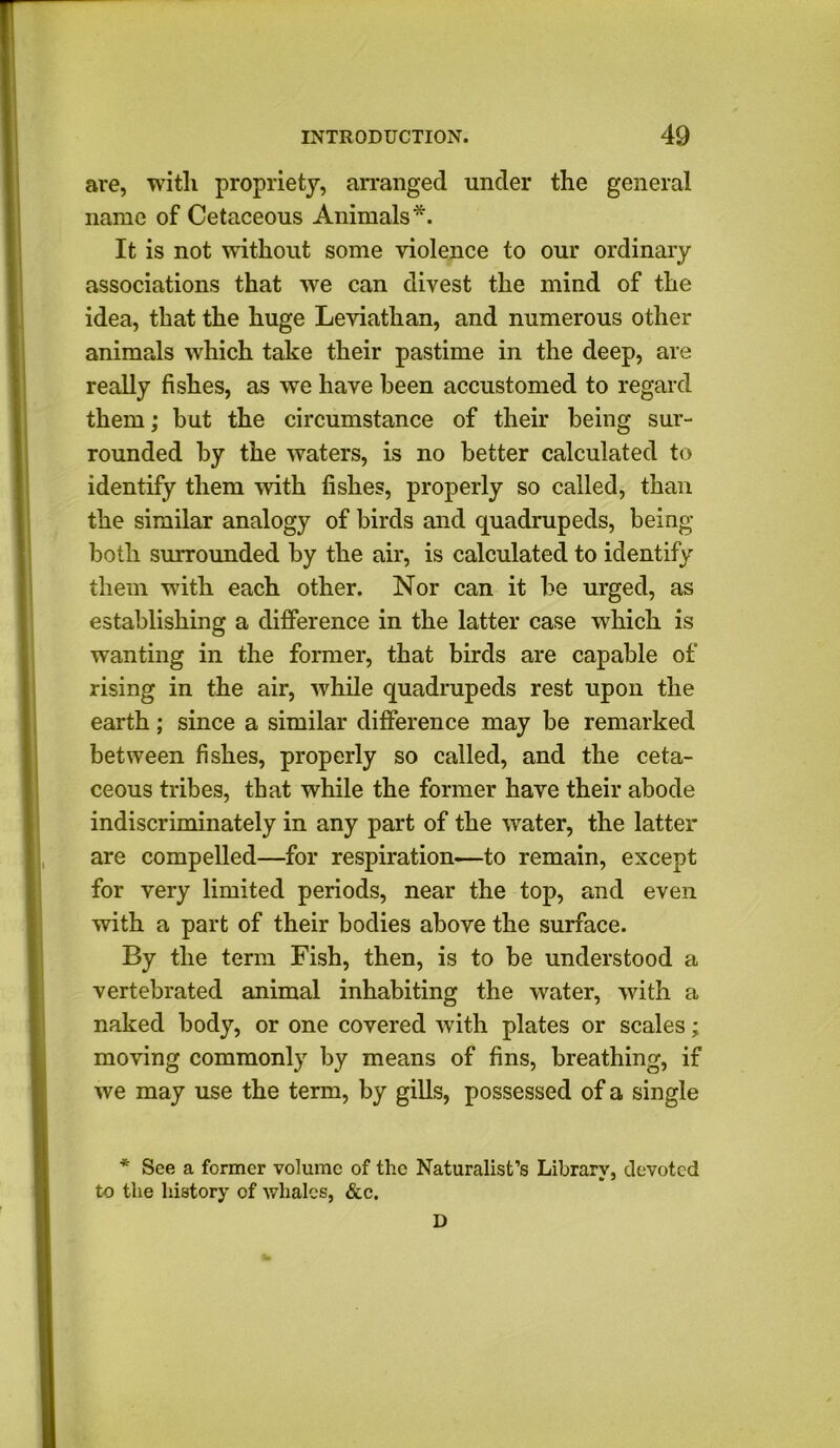 are, witli propriety, arranged under the general name of Cetaceous Animals*. It is not without some violence to our ordinary associations that wre can divest the mind of the idea, that the huge Leviathan, and numerous other animals which take their pastime in the deep, are really fishes, as we have been accustomed to regard them; but the circumstance of their being sur- rounded by the waters, is no better calculated to identify them with fishes, properly so called, than the similar analogy of birds and quadrupeds, being both surrounded by the air, is calculated to identify them with each other. Nor can it be urged, as establishing a difference in the latter case which is wanting in the former, that birds are capable of rising in the air, while quadrupeds rest upon the earth; since a similar difference may be remarked between fishes, properly so called, and the ceta- ceous tribes, that while the former have their abode indiscriminately in any part of the water, the latter are compelled—for respiration—to remain, except for very limited periods, near the top, and even with a part of their bodies above the surface. By the term Fish, then, is to be understood a vertebrated animal inhabiting the water, with a naked body, or one covered with plates or scales; moving commonly by means of fins, breathing, if we may use the term, by gills, possessed of a single * See a former volume of the Naturalist’s Library, devoted to the history of whales, &c. D