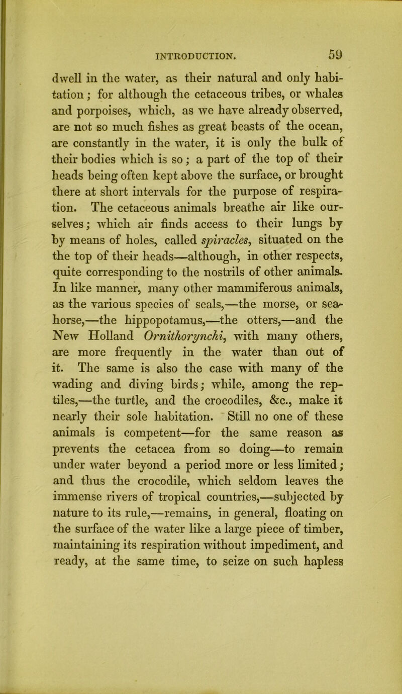 dwell in the water, as their natural and only habi- tation ; for although the cetaceous tribes, or whales and porpoises, which, as we have already observed, are not so much fishes as great beasts of the ocean, are constantly in the water, it is only the bulk of their bodies which is so; a part of the top of their heads being often kept above the surface, or brought there at short intervals for the purpose of respira- tion. The cetaceous animals breathe air like our- selves ; which air finds access to their lungs by by means of holes, called spiracles, situated on the the top of their heads—although, in other respects, quite corresponding to the nostrils of other animals. In like manner, many other mammiferous animals, as the various species of seals,—the morse, or sea- horse,—the hippopotamus,—the otters,—and the New Holland Ornithorynchi, with many others, are more frequently in the water than out of it. The same is also the case with many of the wading and diving birds; while, among the rep- tiles,—the turtle, and the crocodiles, &c., make it nearly their sole habitation. Still no one of these animals is competent—for the same reason as prevents the cetacea from so doing—to remain under water beyond a period more or less limited ; and thus the crocodile, which seldom leaves the immense rivers of tropical countries,—subjected by nature to its rule,—remains, in general, floating on the surface of the water like a large piece of timber, maintaining its respiration without impediment, and ready, at the same time, to seize on such hapless