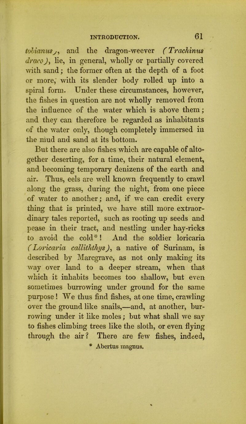 tuhianus y, and the dragon-weever (Trachinus draco), lie, in general, wholly or partially covered with sand; the former often at the depth of a foot or more, with its slender body rolled up into a spiral form. Under these circumstances, however, the fishes in question are not wholly removed from the influence of the water which is above them; and they can therefore be regarded as inhabitants of the water only, though completely immersed in the mud and sand at its bottom. But there are also fishes which are capable of alto- gether deserting, for a time, their natural element, and becoming temporary denizens of the earth and air. Thus, eels are well known frequently to crawl along the grass, during the night, from one piece of water to another; and, if we can credit every thing that is printed, we have still more extraor- dinary tales reported, such as rooting up seeds and pease in their tract, and nestling under hay-ricks to avoid the cold*! And the soldier loricaria (Loricaria calliththys), a native of Surinam, is described by Marcgrave, as not only making its way over land to a deeper stream, when that which it inhabits becomes too shallow, but even sometimes burrowing under ground for the same purpose ! We thus find fishes, at one time, crawling over the ground like snails,—and, at another, bur- rowing under it like moles; but what shall we say to fishes climbing trees like the sloth, or even flying through the air? There are few fishes, indeed, * Abertus raagnus.