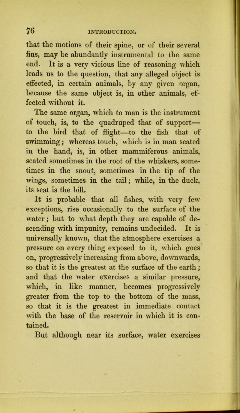 that the motions of their spine, or of their several fins, may he abundantly instrumental to the same end. It is a very vicious line of reasoning which leads us to the question, that any alleged object is effected, in certain animals, by any given organ, because the same object is, in other animals, ef- fected without it. The same organ, which to man is the instrument of touch, is, to the quadruped that of support— to the bird that of flight—to the fish that of swimming; whereas touch, which is in man seated in the hand, is, in other mammiferous animals, seated sometimes in the root of the whiskers, some- times in the snout, sometimes in the tip of the -wings, sometimes in the tail; while, in the duck, its seat is the bill. It is probable that all fishes, with very few exceptions, rise occasionally to the surface of the water; but to what depth they are capable of de- scending with impunity, remains undecided. It is universally known, that the atmosphere exercises a pressure on every thing exposed to it, which goes on, progressively increasing from above, downwards, so that it is the greatest at the surface of the earth; and that the water exercises a similar pressure, which, in like manner, becomes progressively greater from the top to the bottom of the mass, so that it is the greatest in immediate contact with the base of the reservoir in which it is con- tained. But although near its surface, water exercises