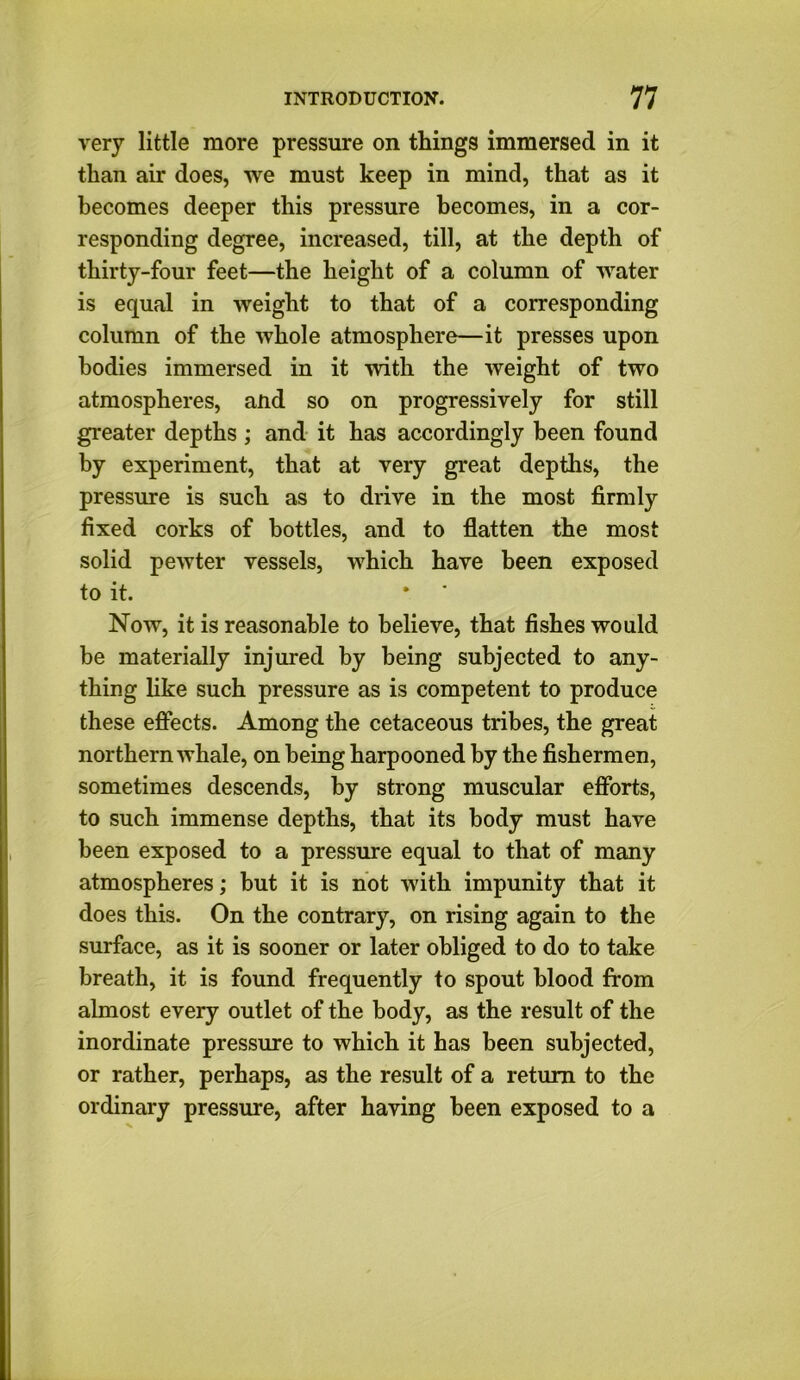 very little more pressure on things immersed in it than air does, we must keep in mind, that as it becomes deeper this pressure becomes, in a cor- responding degree, increased, till, at the depth of thirty-four feet—the height of a column of water is equal in weight to that of a corresponding column of the whole atmosphere—it presses upon bodies immersed in it with the weight of two atmospheres, and so on progressively for still greater depths ; and it has accordingly been found by experiment, that at very great depths, the pressure is such as to drive in the most firmly fixed corks of bottles, and to flatten the most solid pewter vessels, which have been exposed to it. Now, it is reasonable to believe, that fishes would be materially injured by being subjected to any- thing like such pressure as is competent to produce these effects. Among the cetaceous tribes, the great northern whale, on being harpooned by the fishermen, sometimes descends, by strong muscular efforts, to such immense depths, that its body must have been exposed to a pressure equal to that of many atmospheres; but it is not with impunity that it does this. On the contrary, on rising again to the surface, as it is sooner or later obliged to do to take breath, it is found frequently to spout blood from almost every outlet of the body, as the result of the inordinate pressure to which it has been subjected, or rather, perhaps, as the result of a return to the ordinary pressure, after having been exposed to a