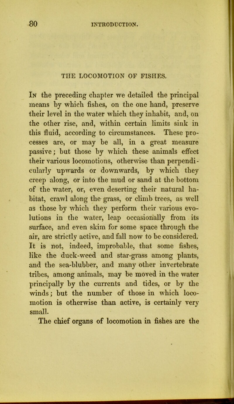 THE LOCOMOTION OF FISHES. In the preceding chapter we detailed the principal means by which fishes, on the one hand, preserve their level in the water which they inhabit, and, on the other rise, and, within certain limits sink in this fluid, according to circumstances. These pro- cesses are, or may be all, in a great measure passive; but those by which these animals effect their various locomotions, otherwise than perpendi- cularly upwards or downwards, by which they creep along, or into the mud or sand at the bottom of the water, or, even deserting their natural ha- bitat, crawl along the grass, or climb trees, as well as those by which they perform their various evo- lutions in the water, leap occasionally from its surface, and even skim for some space through the air, are strictly active, and fall now to he considered. It is not, indeed, improbable, that some fishes, like the duck-weed and star-grass among plants, and the sea-blubber, and many other invertebrate tribes, among animals, may be moved in the water principally by the currents and tides, or by the winds; but the number of those in which loco- motion is otherwise than active, is certainly very small. The chief organs of locomotion in fishes are the ■