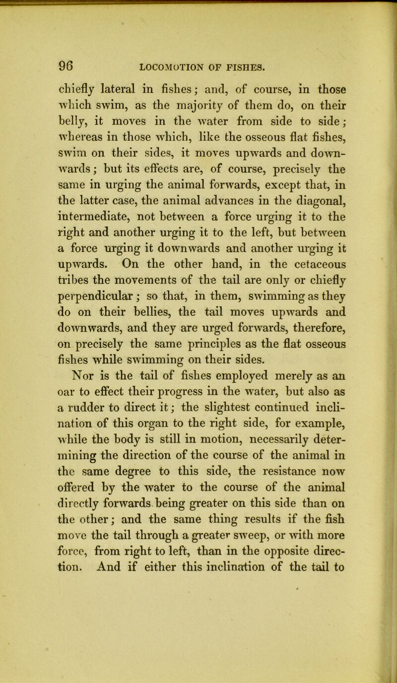 chiefly lateral in fishes; and, of course, in those which swim, as the majority of them do, on their belly, it moves in the water from side to side ; whereas in those which, like the osseous flat fishes, swim on their sides, it moves upwards and down- wards ; but its effects are, of course, precisely the same in urging the animal forwards, except that, in the latter case, the animal advances in the diagonal, intermediate, not between a force urging it to the right and another urging it to the left, but between a force urging it downwards and another urging it upwards. On the other hand, in the cetaceous tribes the movements of the tail are only or chiefly perpendicular ; so that, in them, swimming as they do on their bellies, the tail moves upwards and downwards, and they are urged forwards, therefore, on precisely the same principles as the flat osseous fishes while swimming on their sides. Nor is the tail of fishes employed merely as an oar to effect their progress in the wrater, but also as a rudder to direct it; the slightest continued incli- nation of this organ to the right side, for example, while the body is still in motion, necessarily deter- mining the direction of the course of the animal in the same degree to this side, the resistance now offered by the water to the course of the animal directly forwards being greater on this side than on the other; and the same thing results if the fish move the tail through a greater sweep, or with more force, from right to left, than in the opposite direc- tion. And if either this inclination of the tail to