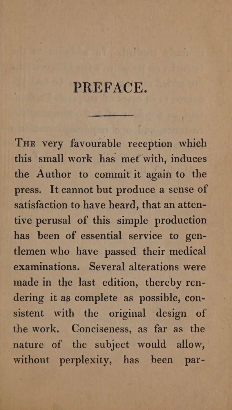 PREFACE. ! THE very favourable reception which this small work has met with, induces the Author to commit it again to the press. It cannot but produce a sense of satisfaction to have heard, that an atten- tive perusal of this simple production has been of essential service to gen- tlemen who have passed their medical examinations. Several alterations were made in the last edition, thereby ren- dering it as complete as possible, con- sistent with the original design of the work. Conciseness, as far as the nature of the subject would allow, without perplexity, has been par-