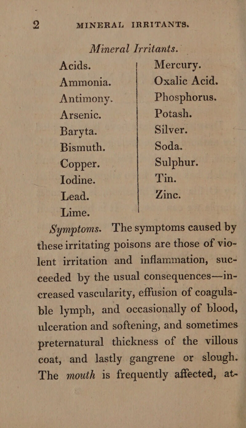 Mineral Irritants. Acids. Mercury. Ammonia. Oxalic Acid. Antimony. Phosphorus. Arsenic. Potash. Baryta. Silver. Bismuth. Soda. Copper. Sulphur. Iodine. Tin. Lead. Zinc. Lime. Symptoms. The symptoms caused by these irritating poisons are those of vio- lent irritation and inflammation, suc- ceeded by the usual consequences—in- creased vascularity, effusion of coagula- ble lymph, and occasionally of blood, ulceration and softening, and sometimes preternatural thickness of the villous coat, and lastly gangrene or slough. The mouth is frequently affected, at-