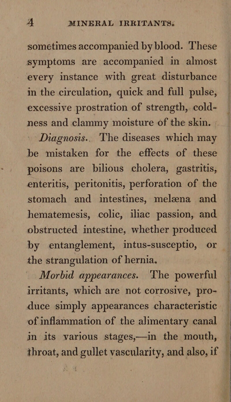 sometimes accompanied by blood. ‘These symptoms are accompanied in almost every instance with great disturbance in the circulation, quick and full pulse, excessive prostration of strength, cold- ness and clammy moisture of the skin. | Diagnosis.. 'The diseases which may be mistaken for the effects of these poisons are bilious cholera, gastritis, enteritis, peritonitis, perforation of the stomach and intestines, melzena and hematemesis, colic, iliac passion, and obstructed intestine, whether produced by entanglement, intus-susceptio, or the strangulation of hernia. Morbid appearances. ‘The powerful irritants, which are not corrosive, pro- of inflammation of the alimentary canal in its various stages,—in the mouth, throat, and gullet vascularity, and also, if