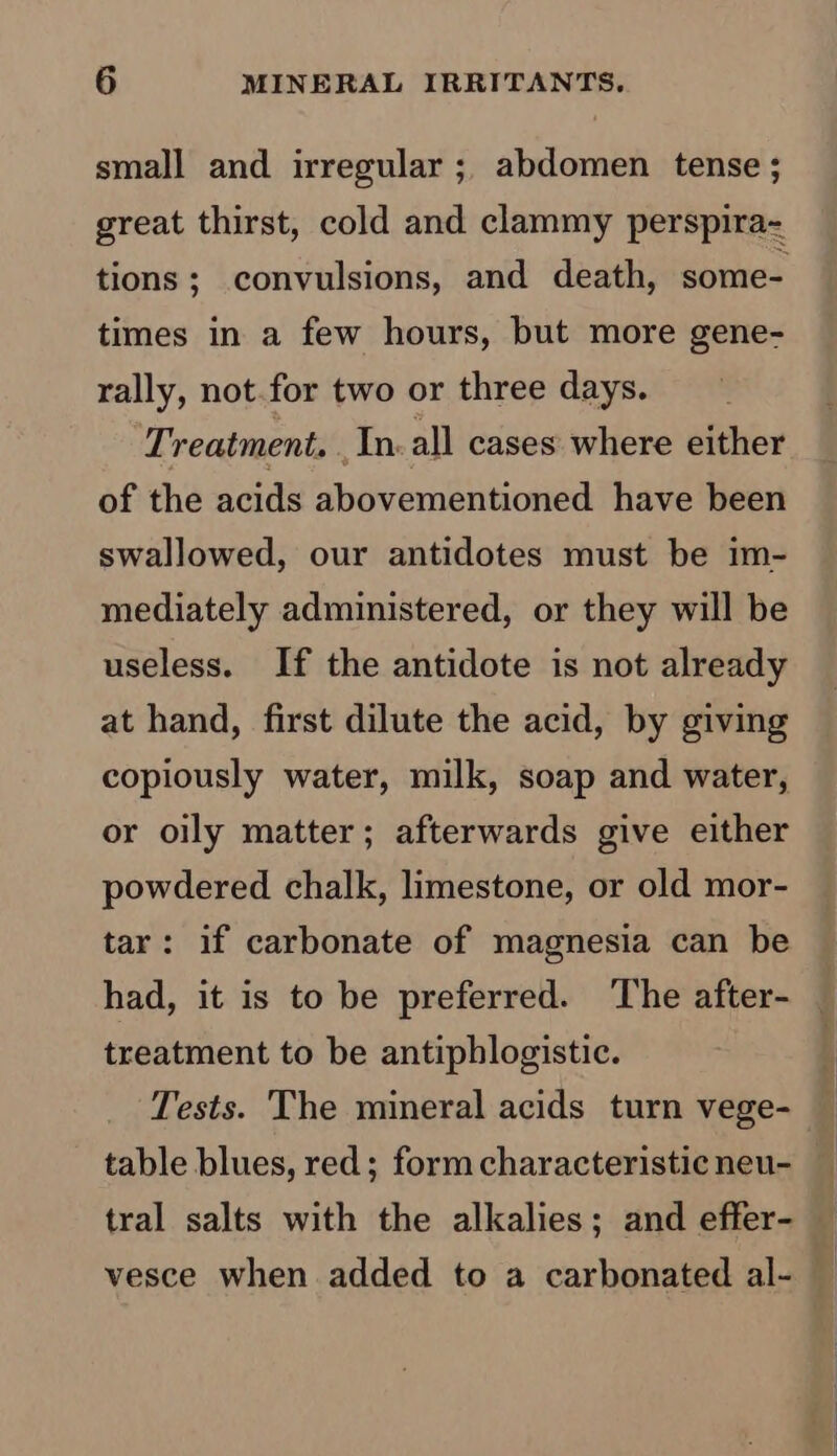 small and irregular ; abdomen tense ; great thirst, cold and clammy perspira- tions; convulsions, and death, some- times in a few hours, but more gene- rally, not.for two or three days. Treatment. In. all cases where either of the acids abovementioned have been swallowed, our antidotes must be im- mediately administered, or they will be useless. If the antidote is not already at hand, first dilute the acid, by giving copiously water, milk, soap and water, or oily matter; afterwards give either powdered chalk, limestone, or old mor- tar: if carbonate of magnesia can be had, it is to be preferred. ‘The after- treatment to be antiphlogistic. Tests. The mineral acids turn vege- table blues, red; form characteristic neu- tral salts with the alkalies; and effer- vesce when added to a carbonated al-