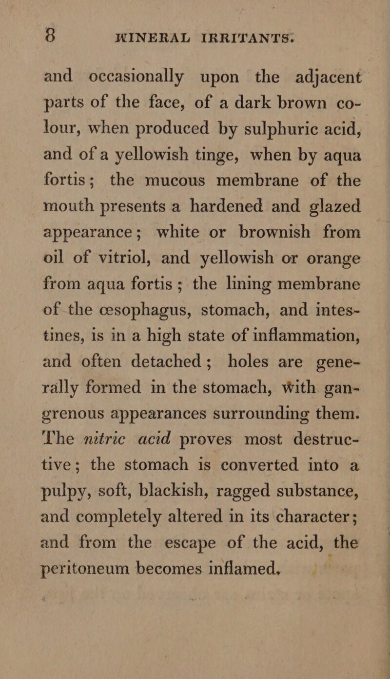 and occasionally upon the adjacent parts of the face, of a dark brown co- lour, when produced by sulphuric acid, and of a yellowish tinge, when by aqua fortis; the mucous membrane of the mouth presents a hardened and glazed appearance; white or brownish from oil of vitriol, and yellowish or orange from aqua fortis ; the lining membrane of the cesophagus, stomach, and intes- tines, is in a high state of inflammation, and often detached; holes are gene- rally formed in the stomach, with gan- grenous appearances surrounding them. The nitric acid proves most destruc- tive; the stomach is converted into a pulpy, soft, blackish, ragged substance, and completely altered in its character; and from the escape of the acid, the peritoneum becomes inflamed.