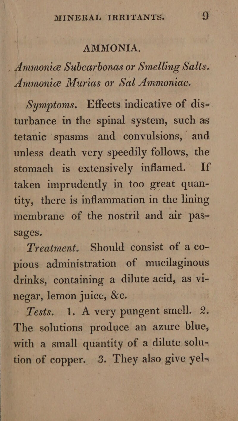 AMMONIA, _ Ammonie Subcarbonas or Smelling Salts. Ammonie Murias or Sal Ammoniac. Symptoms. Effects indicative of dis- turbance in the spinal system, such as tetanic spasms and convulsions, and unless death very speedily follows, the stomach is extensively inflamed. If taken imprudently in too great quan- tity, there is inflammation in the lining membrane of the nostril and air pas- sages. Treatment. Should consist of a co- pious administration of mucilaginous drinks, containing a dilute acid, as vi- negar, lemon juice, &amp;c. - Tests. 1. A very pungent smell. 2. The solutions produce an azure blue, with a small quantity of a dilute solu- tion of copper. 3. They also give yel-~