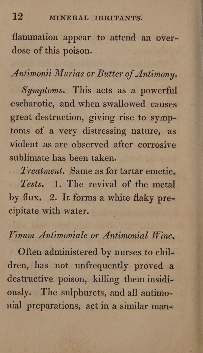 flammation appear to attend an over- dose of this poison. Antimoni Murias or Butter of Antimony. Symptoms. ‘This acts as a powerful escharotic, and when swallowed causes great destruction, giving rise to symp- toms of a very distressing nature, as violent as are observed after corrosive sublimate has been taken. Treatment. Same as for tartar emetic. Tests. 1. The revival of the metal by flux. 2. It forms a white flaky pre- cipitate with water. Vinum Antimoniale or Antimonial Wine. Often administered by nurses to chil- dren, has not unfrequently proved a destructive poison, killing them insidi- ously. The sulphurets, and all antimo- nial preparations, act in a similar man~