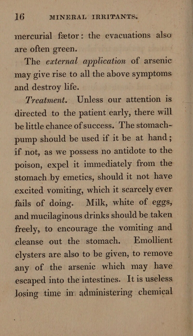 mercurial feetor: the evacuations also are often green. The external application of arsenic may give rise to all the above symptoms and destroy life. Treatment. Unless our attention is directed to the patient early, there will be little chance of success. The stomach- pump should be used if it be at hand; if not, as we possess no antidote to the poison, expel it immediately from the stomach by emetics, should it not have excited vomiting, which it scarcely ever fails of doing. Milk, white of eggs, and mucilaginous drinks should be taken — freely, to encourage the vomiting and cleanse out the stomach. Emollient clysters are also to be given, to remove any of the arsenic which may have escaped into the intestines. It is useless losing time in: administering chemical