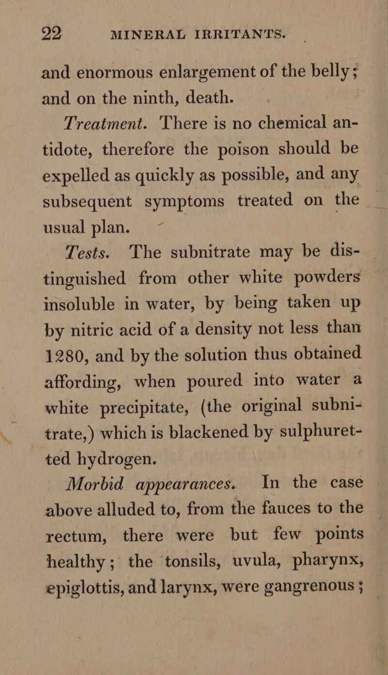 and enormous enlargement of the belly; and on the ninth, death. Treatment. There is no chemical an- tidote, therefore the poison should be expelled as quickly as possible, and any subsequent symptoms treated on the usual plan. ~ | Tests. The subnitrate may be dis- _ tinguished from other white powders insoluble in water, by being taken up by nitric acid of a density not less than 1280, and by the solution thus obtained affording, when poured into water a white precipitate, (the original subni- trate,) which is blackened by sulphuret- ted hydrogen. Morbid appearances. In the case above alluded to, from the fauces to the rectum, there were but few points healthy; the tonsils, uvula, pharynx, epiglottis, and larynx, were gangrenous ;