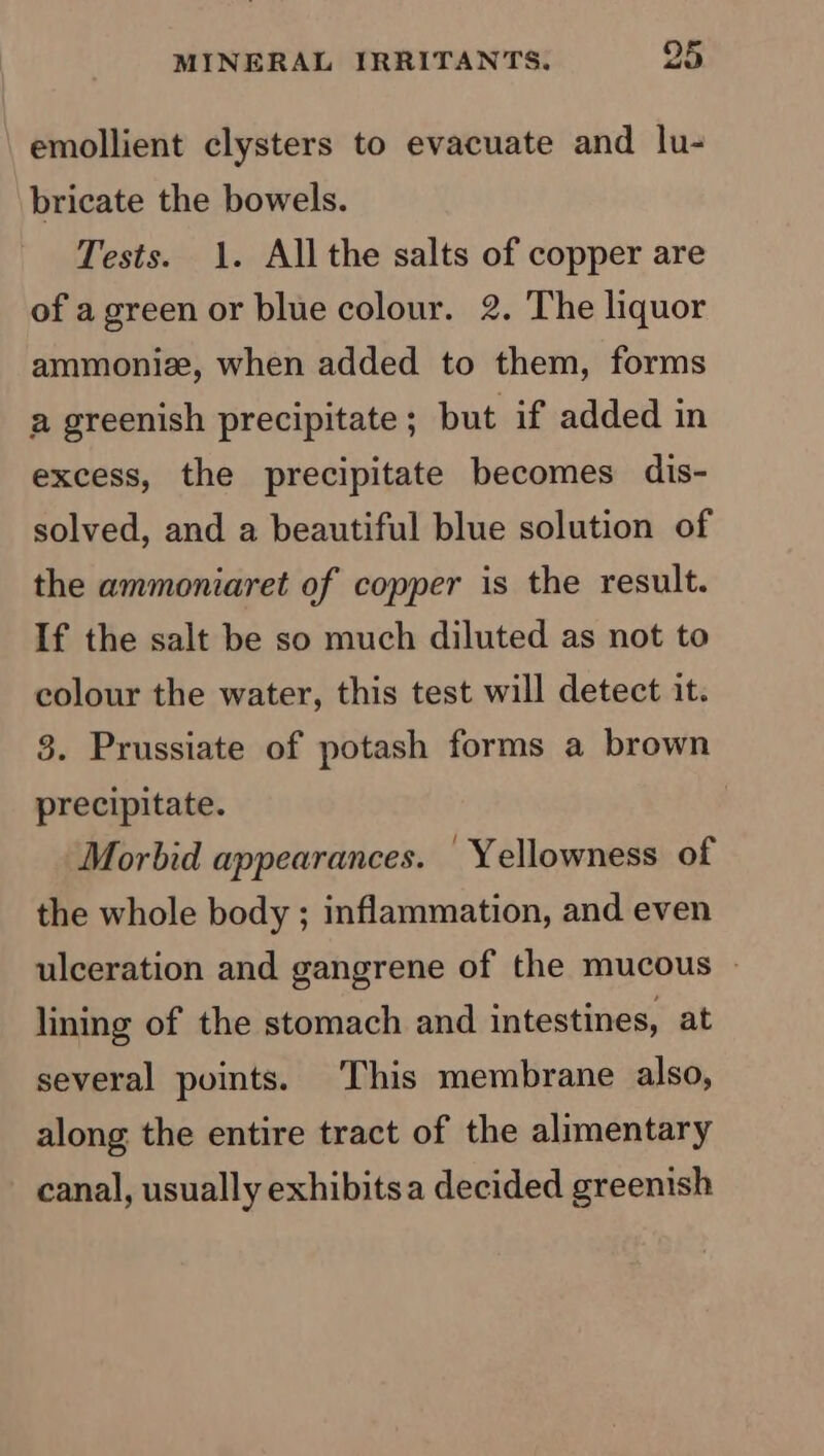 emollient clysters to evacuate and lu- bricate the bowels. Tests. 1. Allthe salts of copper are of agreen or blue colour. 2. The liquor ammonize, when added to them, forms a greenish precipitate ; but if added in excess, the precipitate becomes dis- solved, and a beautiful blue solution of the ammoniaret of copper is the result. If the salt be so much diluted as not to colour the water, this test will detect it. 3. Prussiate of potash forms a brown precipitate. Morbid appearances. Yellowness of the whole body ; inflammation, and even ulceration and gangrene of the mucous | lining of the stomach and intestines, at several points. This membrane also, along the entire tract of the alimentary canal, usually exhibitsa decided greenish