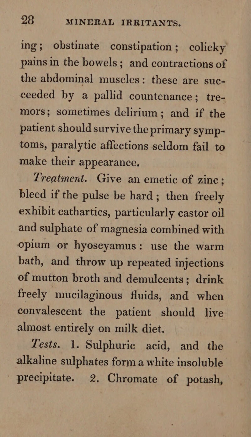 ing; obstinate constipation; colicky pains in the bowels; and contractions of the abdominal muscles: these are suc- ceeded by a pallid countenance; tre- mors; sometimes delirium; and if the patient should survive the primary symp- toms, paralytic affections seldom fail to make their appearance. Treatment. Give an emetic of zinc; bleed if the pulse be hard ; then freely exhibit cathartics, particularly castor oil and sulphate of magnesia combined with opium or hyoscyamus: use the warm bath, and throw up repeated injections of mutton broth and demulcents; drink freely mucilaginous fluids, and when convalescent the patient should live almost entirely on milk diet. Tests. 1. Sulphuric acid, and the alkaline sulphates form a white insoluble _ precipitate. 2, Chromate of potash,