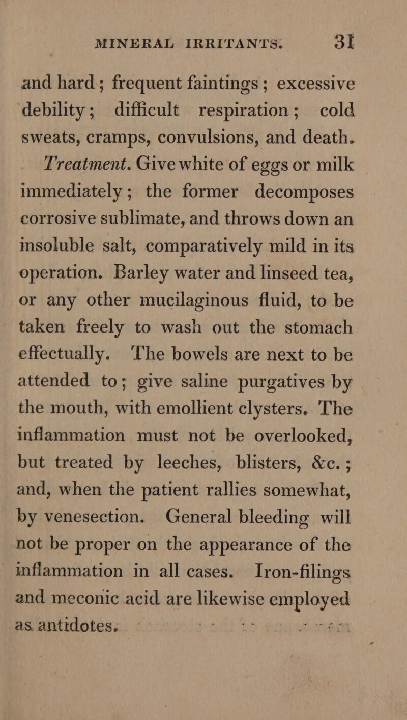 and hard; frequent faintings ; excessive debility; difficult respiration; cold sweats, cramps, convulsions, and death. Treatment. Give white of eggs or milk immediately; the former decomposes corrosive sublimate, and throws down an insoluble salt, comparatively mild in its operation. Barley water and linseed tea, or any other mucilaginous fluid, to be taken freely to wash out the stomach effectually. The bowels are next to be attended to; give saline purgatives by | the mouth, with emollient clysters.. The inflammation must not be overlooked, but treated by leeches, blisters, &amp;c. ; and, when the patient rallies somewhat, by venesection. General bleeding will not be proper on the appearance of the inflammation in all cases. Iron-filings and meconic acid are likewise icine as. antidotes. . pit he z