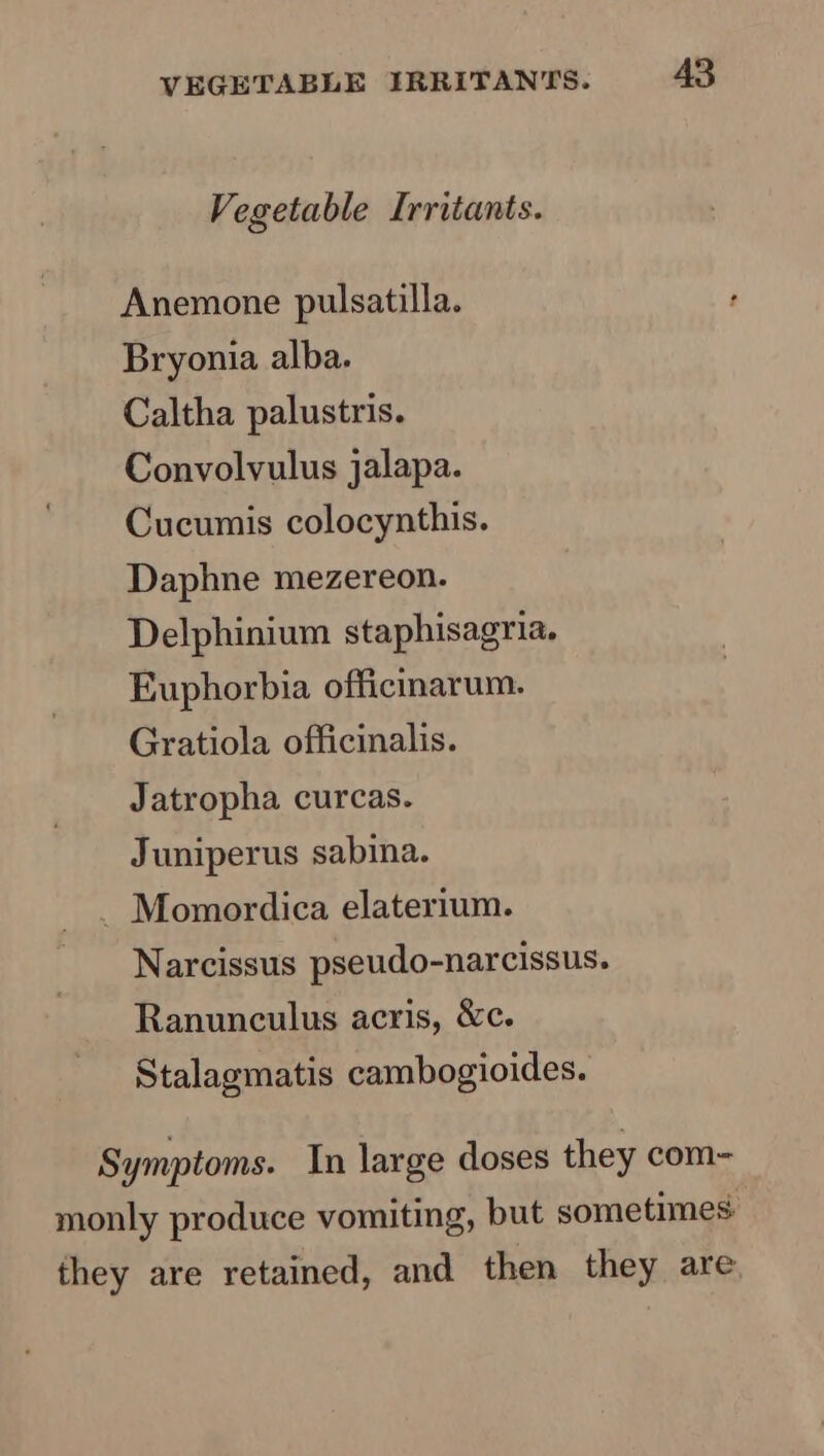 Vegetable Irritants. Anemone pulsatilla. Bryonia alba. Caltha palustris. Convolvulus jalapa. Cucumis colocynthis. Daphne mezereon. Delphinium staphisagria. Euphorbia officinarum. Gratiola officinalis. Jatropha curcas. Juniperus sabina. _ Momordica elaterium. Narcissus pseudo-narcissus. Ranunculus acris, &amp;c. Stalagmatis cambogioides. Symptoms. In large doses they com- monly produce vomiting, but sometimes they are retained, and then they are