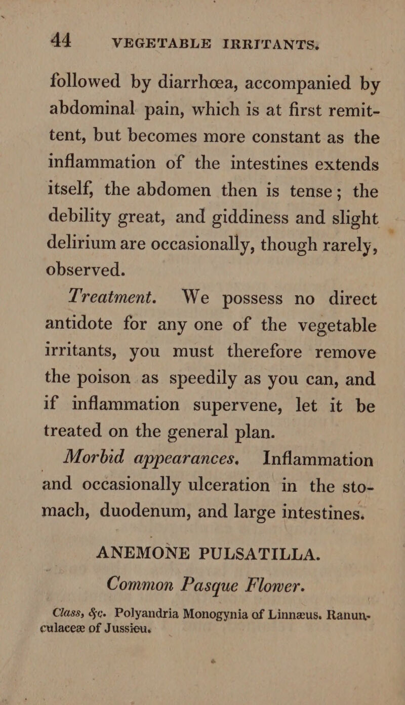 followed by diarrhoea, accompanied by abdominal. pain, which is at first remit- tent, but becomes more constant as the inflammation of the intestines extends itself, the abdomen then is tense; the debility great, and giddiness and slight delirium are occasionally, though rarely, observed. Treatment. We possess no direct antidote for any one of the vegetable irritants, you must therefore remove the poison as speedily as you can, and if inflammation supervene, let it be treated on the general plan. Morbid appearances, Inflammation and occasionally ulceration in the sto- mach, duodenum, and large intestines. ANEMONE PULSATILLA. Common Pasque Floner. Class, §¢. Polyandria Monogynia of Linneus. Ranun- culacez of Jussieu. *