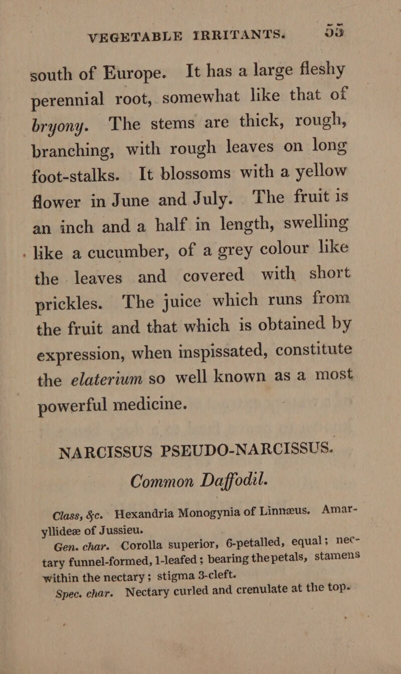 south of Europe. It has a large fleshy perennial root, somewhat like that of _bryony. The stems are thick, rough, branching, with rough leaves on long foot-stalks. It blossoms with a yellow flower in June and July. The fruit 1s an inch and a half in length, swelling . like a cucumber, of a grey colour like the leaves and covered with short prickles. The juice which runs from the fruit and that which is obtained by expression, when inspissated, constitute the elaterium so well known as a most powerful medicine. NARCISSUS PSEUDO-NARCISSUS. Common Daffodil. Class, &amp;c. WHexandria Monogynia of Linnus. Amar- yllideze of Jussieu. Gen. char. Corolla superior, 6-petalled, equal; nec- tary funnel-formed, l-leafed ; bearing thepetals, stamens within the nectary; stigma 3-cleft. Spec. char. WNectary curled and crenulate at the top-