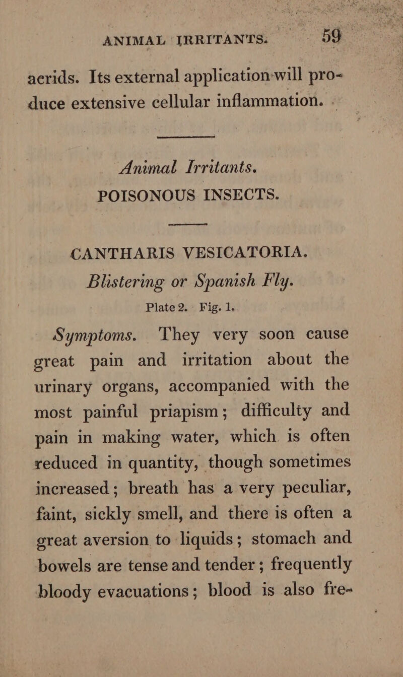 ANIMAL IRRITANTS: 99 acrids. Its external application-will pro- duce extensive cellular inflammation. - Animal Irritants. POISONOUS INSECTS. oo CANTHARIS VESICATORIA. Blistering or Spanish Fly. Plate 2. Fig. 1. Symptoms. They very soon cause great pain and irritation about the urinary organs, accompanied with the most painful priapism; difficulty and pain in making water, which is often reduced in quantity, though sometimes increased; breath has a very peculiar, faint, sickly smell, and there is often a great aversion to liquids; stomach and bowels are tense and tender ; frequently bloody evacuations; blood is also fre-