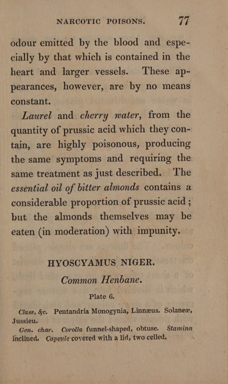 odour emitted by the blood and espe- cially by that which is contained in the heart and larger vessels. These ap- pearances, however, are by no means constant. Laurel and cherry water, from the quantity of prussic acid which they con- tain, are highly poisonous, producing the same symptoms and requiring the same treatment as just described. ‘The essential oil of bitter almonds contains a considerable proportion of prussic acid ; but the almonds themselves may be eaten (in moderation) with impunity. HYOSCYAMUS NIGER. Common Henbane. Plate 6. Class, &amp;c. Pentandria Monogynia, Linnzus. Solanex, Jussieu. Gen. char. Corolla funnel-shaped, obtuse. Stamina inclined. Capsule covered with a lid, two celled.