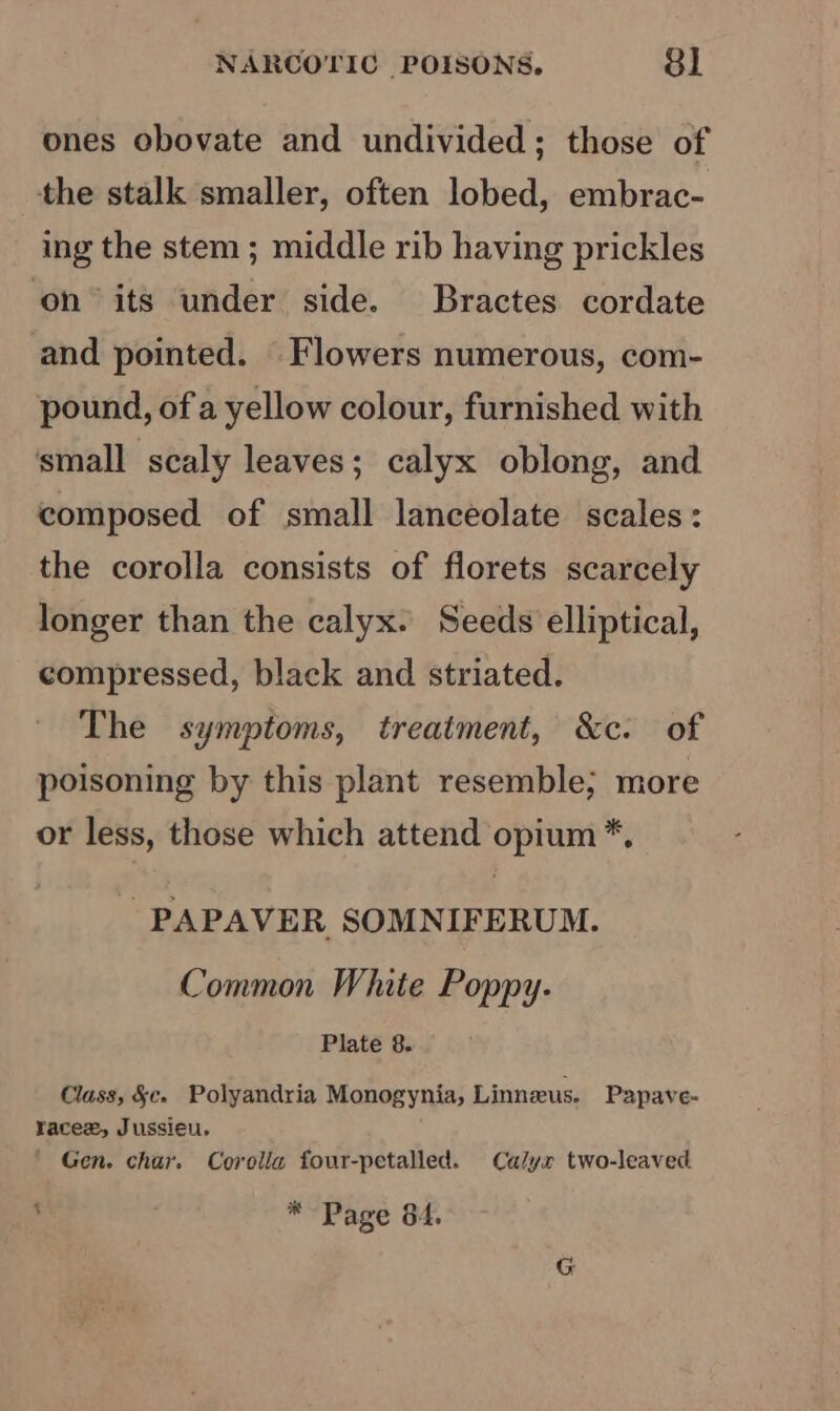 ones obovate and undivided; those of the stalk smaller, often lobed, embrac- ing the stem ; middle rib having prickles on its under side. Bractes cordate and pointed. Flowers numerous, com- pound, of a yellow colour, furnished with small scaly leaves; calyx oblong, and composed of small lanceolate scales: the corolla consists of florets scarcely longer than the calyx. Seeds elliptical, compressed, black and striated. The symptoms, treatment, &amp;c. of poisoning by this plant resemble; more or less, those which attend opium *, - PAPAVER SOMNIFERUM. Common White Poppy. Plate 8. Class, &amp;c. Polyandria Monogynia, Linneus. Papave- racex, Jussieu. ' Gen. char. Corolla four-petalled. Calyx two-leaved