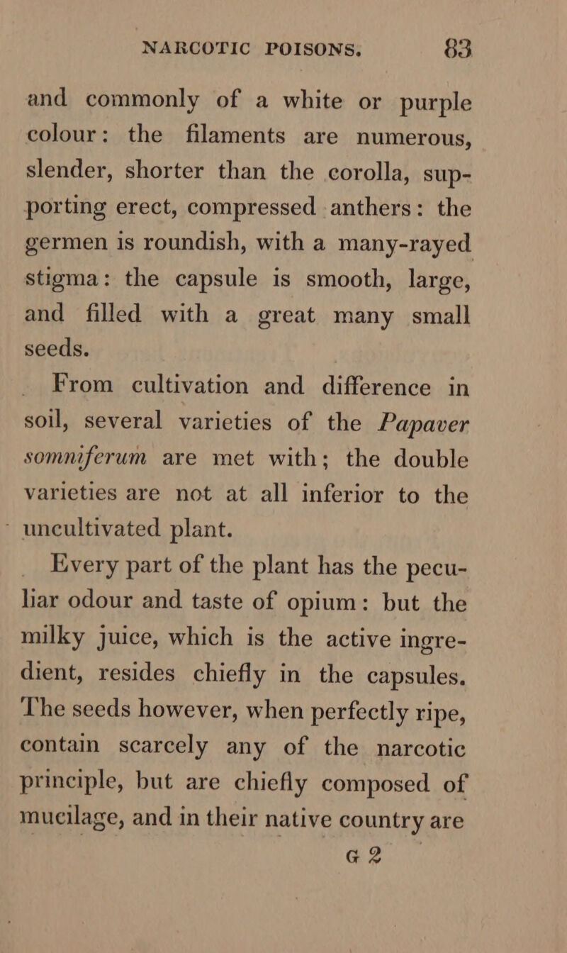 and commonly of a white or purple colour: the filaments are numerous, slender, shorter than the corolla, sup- porting erect, compressed anthers: the germen is roundish, with a many-rayed stigma: the capsule is smooth, large, and filled with a great many small seeds. From cultivation and difference in soil, several varieties of the Papaver somniferum are met with; the double varieties are not at all inferior to the ~ uncultivated plant. Every part of the plant has the pecu- liar odour and taste of opium: but the milky juice, which is the active ingre- dient, resides chiefly in the capsules. The seeds however, when perfectly ripe, contain scarcely any of the narcotic principle, but are chiefly composed of mucilage, and in their native country are G2