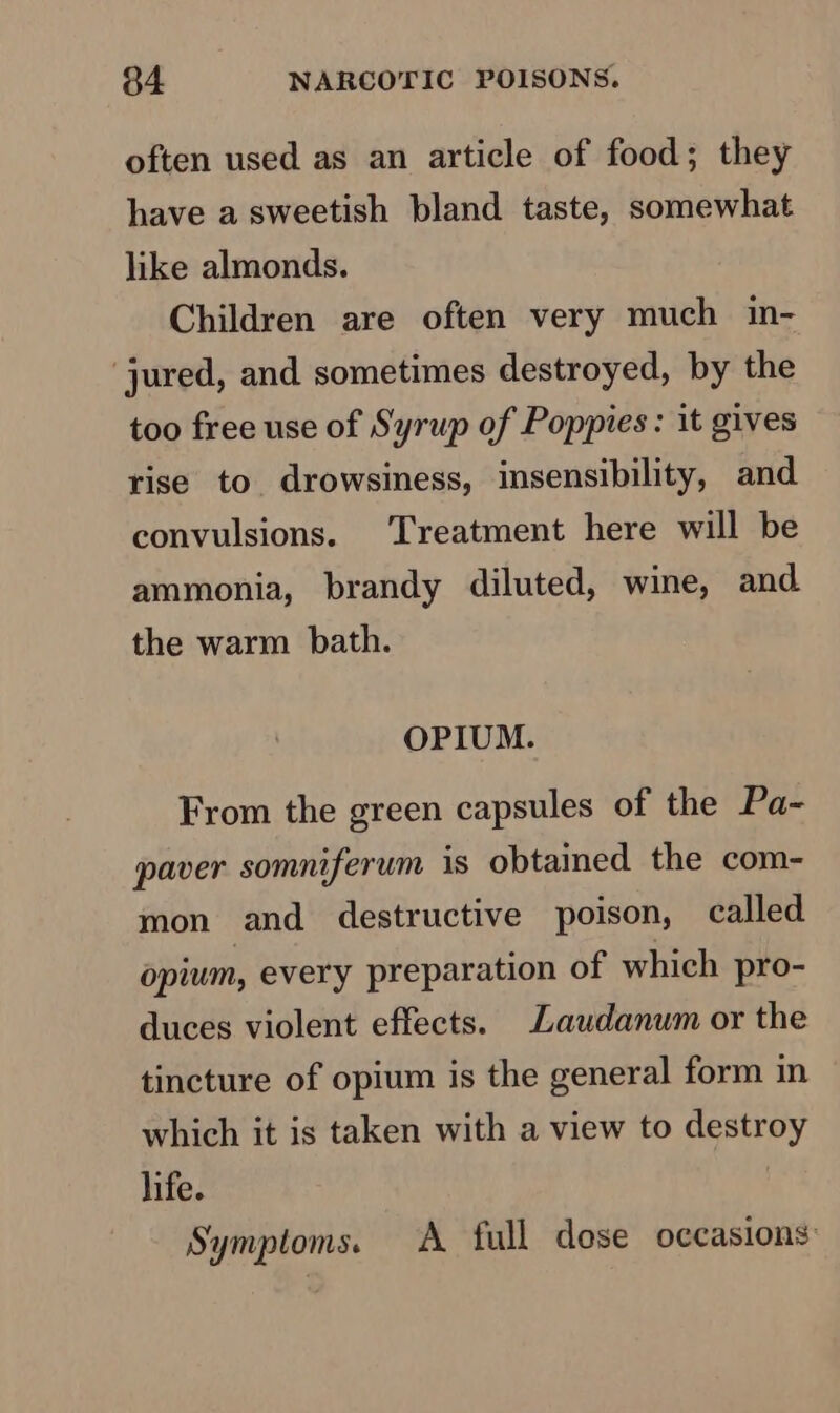 often used as an article of food; they have a sweetish bland taste, somewhat like almonds. Children are often very much in- jured, and sometimes destroyed, by the too free use of Syrup of Poppies: it gives rise to drowsiness, insensibility, and convulsions. Treatment here will be ammonia, brandy diluted, wine, and. the warm bath. OPIUM. From the green capsules of the Pa- paver somniferum is obtained the com- mon and destructive poison, called opium, every preparation of which pro- duces violent effects. Laudanum or the tincture of opium is the general form in which it is taken with a view to destroy life. Symptoms. A full dose occasions: