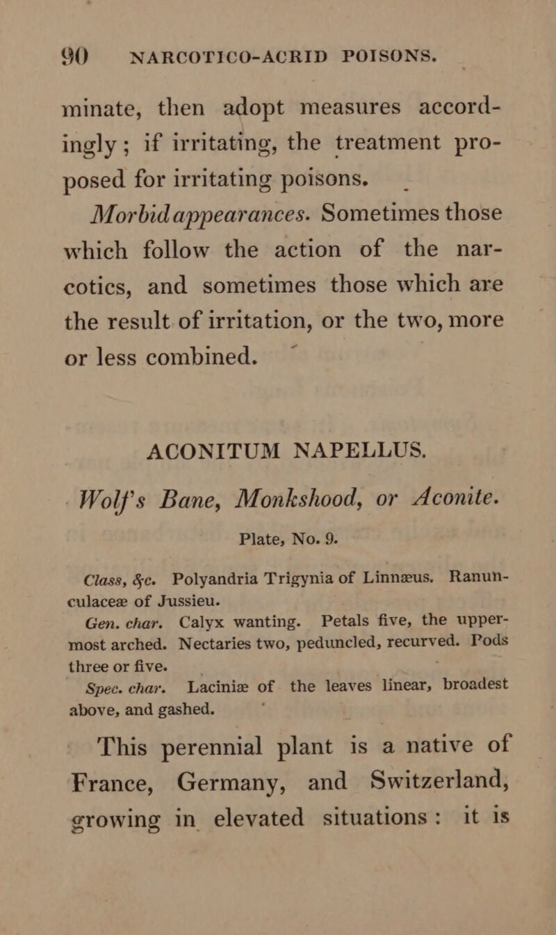 minate, then adopt measures accord- ingly ; if irritating, the treatment pro- posed for irritating poisons. Morbid appearances. Sometimes those which follow the action of the nar- cotics, and sometimes those which are the result of irritation, or the two, more or less combined. ACONITUM NAPELLUS,. Wolf's Bane, Monkshood, or Aconite. Plate, No. 9. Class, &amp;c. Polyandria Trigynia of Linneus. Ranun- culacee of Jussieu. Gen. char. Calyx wanting. Petals five, the upper- most arched. Nectaries two, peduncled, recurved. Pods three or five. : Spec. chav. Lacinize of the leaves linear, broadest above, and gashed. This perennial plant is a native of France, Germany, and Switzerland, growing in elevated situations: it is