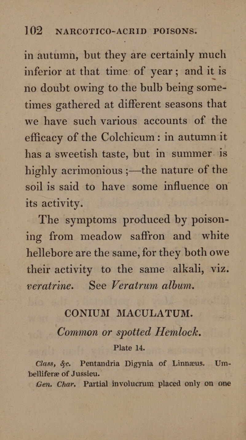 in autumn, but they are certainly much inferior at that time of year; and it is no doubt owing to the bulb being some- times gathered at different seasons that we have such various accounts of the efficacy of the Colchicum: in autumn it has a sweetish taste, but in summer. is highly acrimonious ;—the nature of the soil is said to have some influence on its activity. The symptoms produced by poison- ing from meadow saffron and white hellebore are the same, for they both owe their activity to the same alkali, viz. veratrine. See Veratrum album. CONIUM MACULATUM. Common or spotted Hemlock. Plate 14. Class, §c. Pentandria Digynia of Linneus. Um- belliferze of Jussieu. Gen. Char. Partial involucrum placed only on one