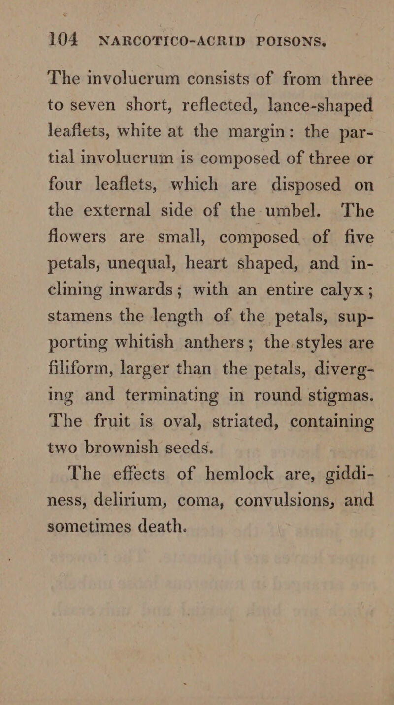 The involucrum consists of from three to seven short, reflected, lance-shaped leaflets, white at the margin: the par- tial involucrum is composed of three or four leaflets, which are disposed on the external side of the umbel. The flowers are small, composed. of five petals, unequal, heart shaped, and in- clining inwards; with an entire calyx; stamens the length of the petals, sup- porting whitish anthers; the styles are filiform, larger than the petals, diverg- ing and terminating in round stigmas. The fruit is oval, striated, containing two brownish seeds. The effects of hemlock are, giddi- ness, delirium, coma, convulsions, and sometimes death.