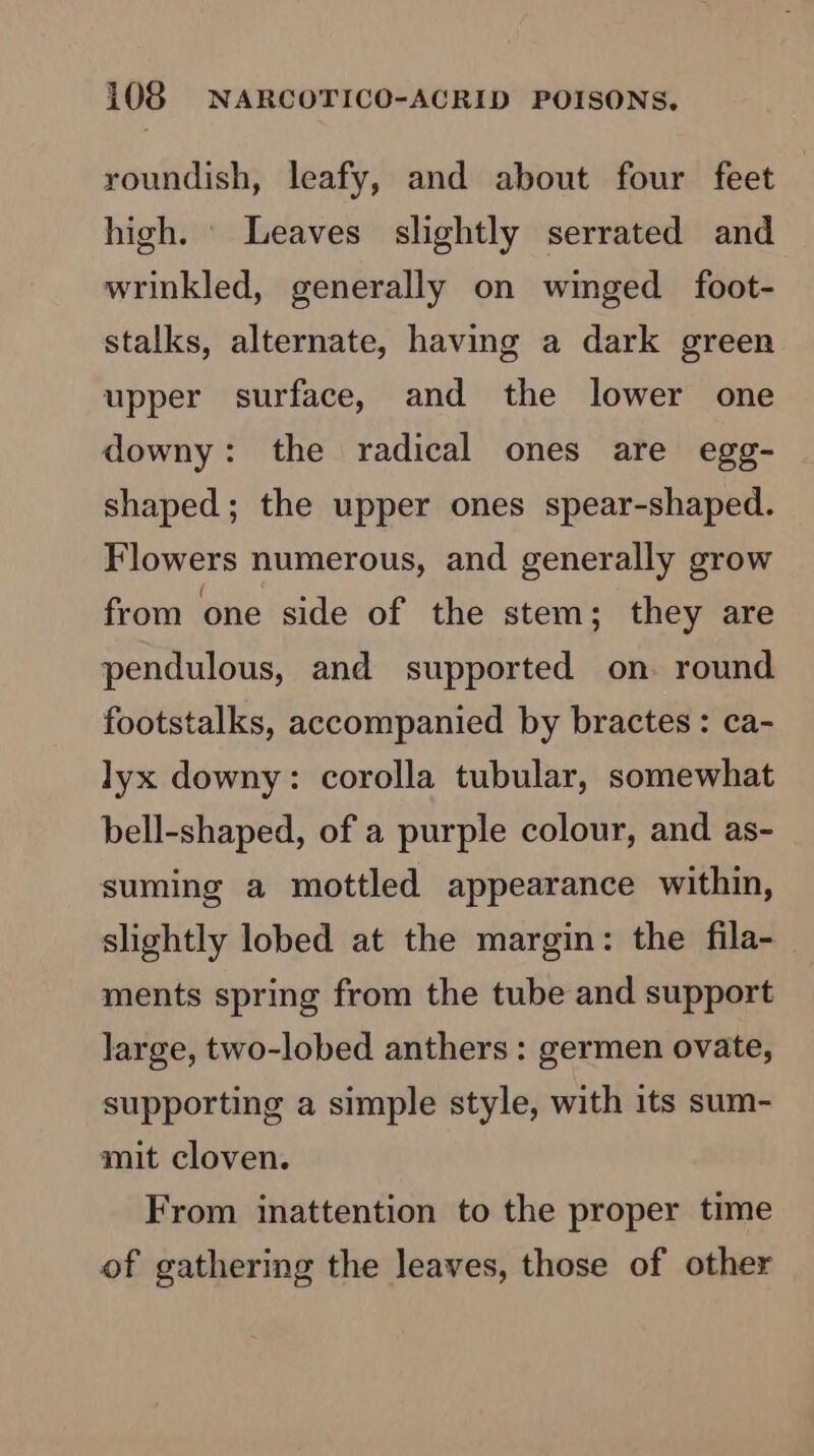 roundish, leafy, and about four feet high. \ Leaves slightly serrated and wrinkled, generally on winged foot- stalks, alternate, having a dark green upper surface, and the lower one downy: the radical ones are egg- shaped; the upper ones spear-shaped. Flowers numerous, and generally grow from one side of the stem; they are pendulous, and supported on. round footstalks, accompanied by bractes : ca- lyx downy: corolla tubular, somewhat bell-shaped, of a purple colour, and as- suming a mottled appearance within, slightly lobed at the margin: the fila- ments spring from the tube and support Jarge, two-lobed anthers : germen ovate, supporting a simple style, with its sum- mit cloven. From inattention to the proper time of gathering the leaves, those of other