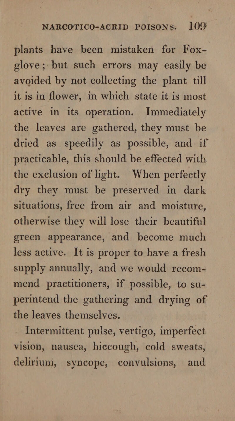 plants have been mistaken for Fox- glove; but such errors may easily be avoided by not collecting the plant till it is in flower, in which state it is most active in its operation. Immediately the leaves are gathered, they must be dried as speedily as possible, and if practicable, this should be effected with the exclusion of light. When perfectly dry they must be preserved in dark situations, free from air and moisture, otherwise they will lose their beautiful green appearance, and become much less active. It is proper to have a fresh supply annually, and we would recom- mend practitioners, if possible, to su- perintend the gathering and drying of the leaves themselves. Intermittent pulse, vertigo, imperfect vision, nausea, hiccough, cold sweats, delirium, syncope, convulsions, and