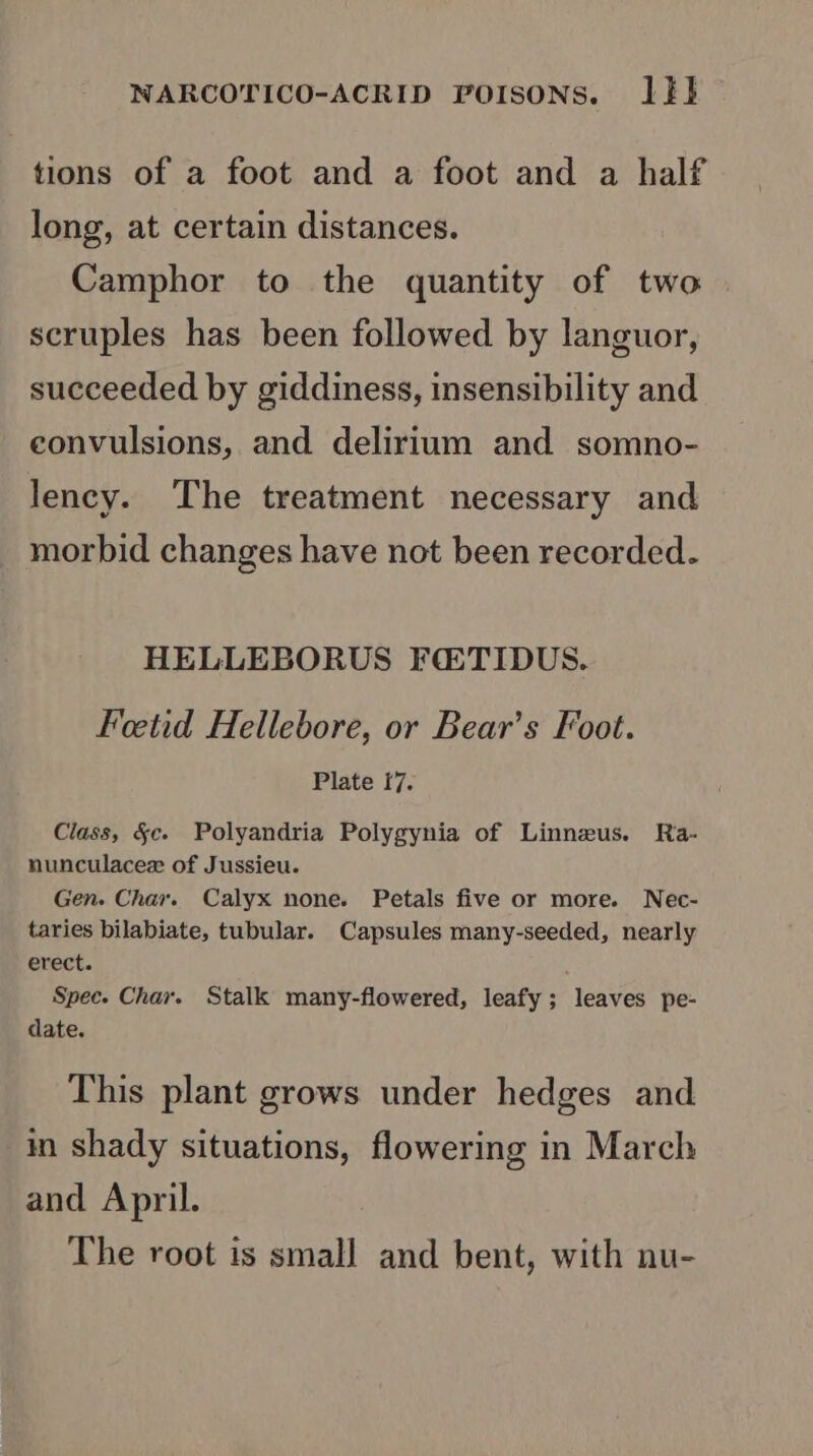 tions of a foot and a foot and a half long, at certain distances. Camphor to the quantity of two scruples has been followed by languor, succeeded by giddiness, insensibility and convulsions, and delirium and somno- lency. The treatment necessary and morbid changes have not been recorded. HELLEBORUS FQTIDUS. Feetid Hellebore, or Bear’s Foot. Plate f7. Class, §c. Polyandria Polygynia of Linnzus. Ra- nunculacez of Jussieu. Gen. Chav. Calyx none. Petals five or more. Nec- taries bilabiate, tubular. Capsules many-seeded, nearly erect. Spec. Chay. Stalk many-flowered, leafy; leaves pe- date. This plant grows under hedges and in shady situations, flowering in March and April. The root is small and bent, with nu-