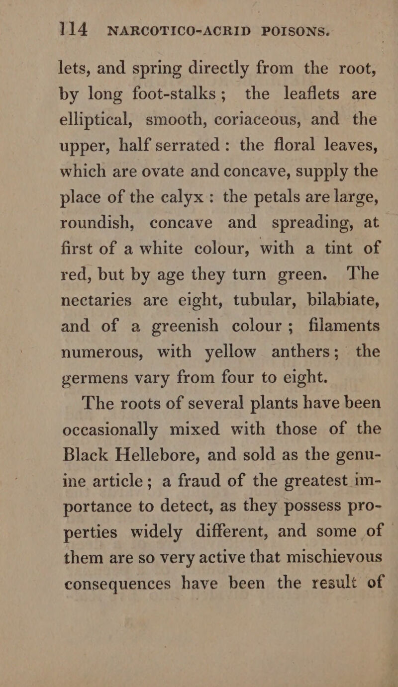 lets, and spring directly from the root, by long foot-stalks; the leaflets are elliptical, smooth, coriaceous, and the upper, half serrated: the floral leaves, which are ovate and concave, supply the place of the calyx : the petals are large, roundish, concave and spreading, at first of a white colour, with a tint of red, but by age they turn green. The nectaries are eight, tubular, bilabiate, and of a greenish colour ; filaments numerous, with yellow anthers; the germens vary from four to eight. The roots of several plants have been occasionally mixed with those of the Black Hellebore, and sold as the genu- ine article; a fraud of the greatest im- portance to detect, as they possess pro- perties widely different, and some of them are so very active that mischievous consequences have been the result of