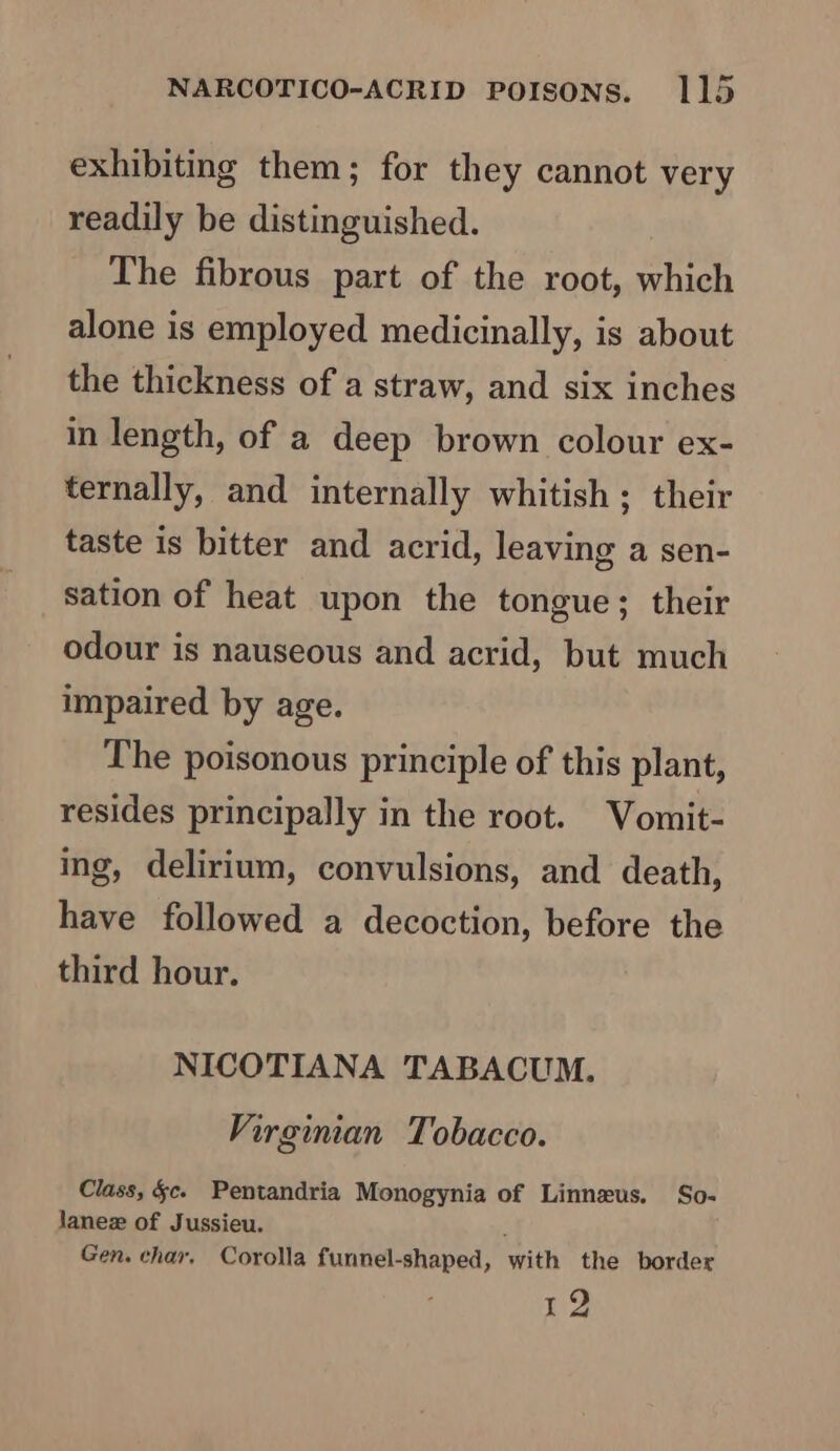 exhibiting them; for they cannot very readily be distinguished. The fibrous part of the root, which alone is employed medicinally, is about the thickness of a straw, and six inches in length, of a deep brown colour ex- ternally, and internally whitish ; their taste is bitter and acrid, leaving a sen- sation of heat upon the tongue; their odour is nauseous and acrid, but much impaired by age. The poisonous principle of this plant, resides principally in the root. Vomit- ing, delirium, convulsions, and death, have followed a decoction, before the third hour. NICOTIANA TABACUM. Virginian Tobacco. Class, §c. Pentandria Monogynia of Linneus. So- Janez of Jussieu. ' Gen. char, Corolla funnel-shaped, with the border sip