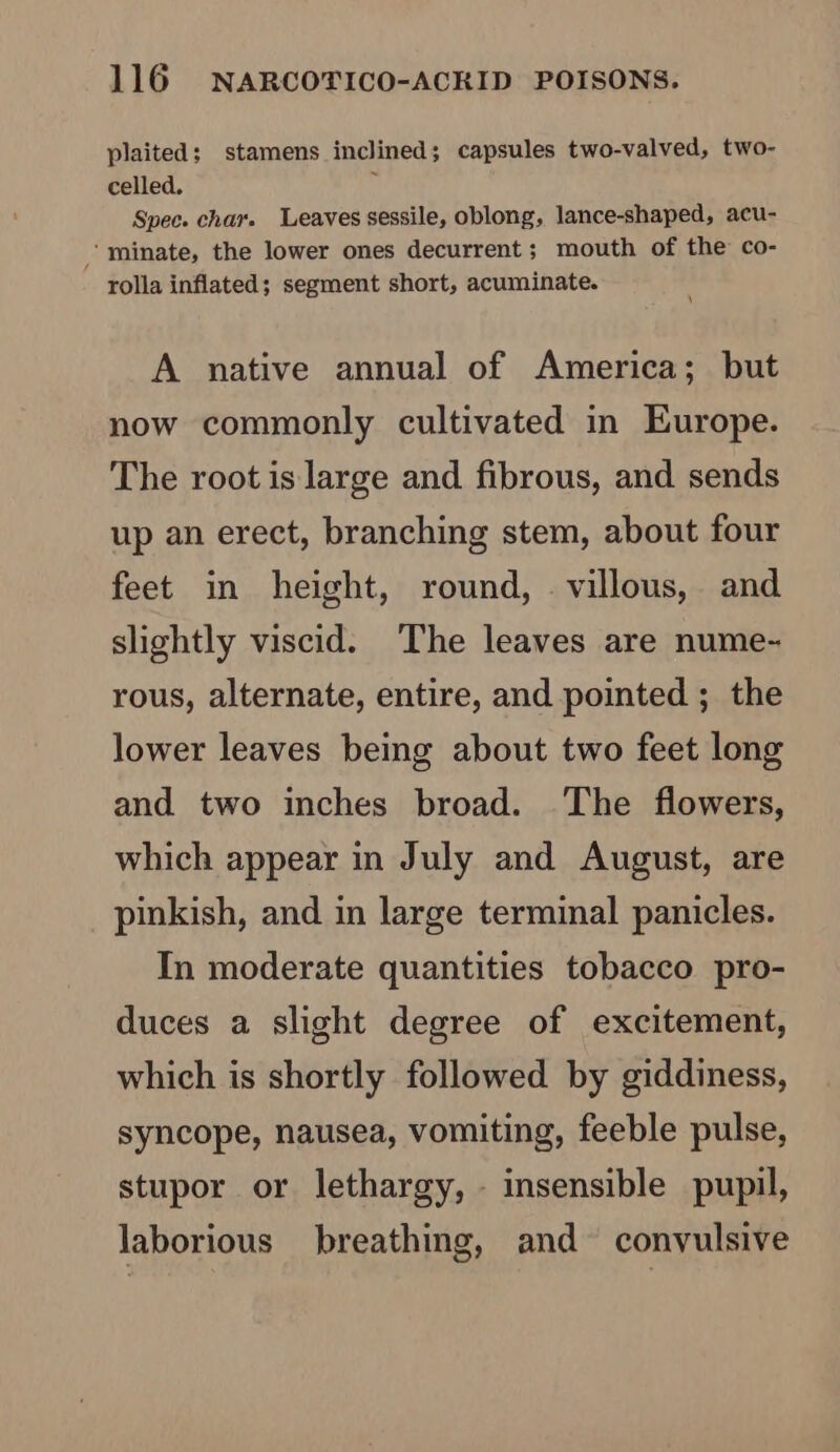 plaited; stamens inclined; capsules two-valved, two- celled. 5 Spec. char. Leaves sessile, oblong, lance-shaped, acu- minate, the lower ones decurrent; mouth of the co- rolla inflated; segment short, acuminate. A native annual of America; but now commonly cultivated in Europe. The root is large and fibrous, and sends up an erect, branching stem, about four feet in height, round, . villous, and slightly viscid. ‘The leaves are nume- rous, alternate, entire, and pointed ; the lower leaves being about two feet long and two inches broad. The flowers, which appear in July and August, are pinkish, and in large terminal panicles. In moderate quantities tobacco pro- duces a slight degree of excitement, which is shortly followed by giddiness, syncope, nausea, vomiting, feeble pulse, stupor or lethargy, - insensible pupil, laborious breathing, and convulsive