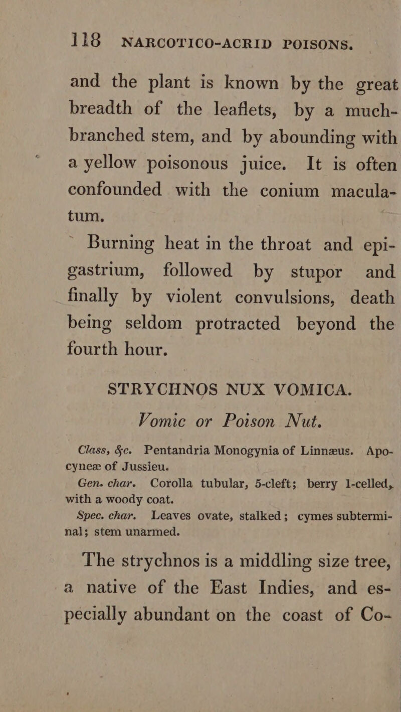 and the plant is known by the great breadth of the leaflets, by a much- branched stem, and by abounding with a yellow poisonous juice. It is often confounded with the conium macula- tum. Burning heat in the throat and epi- gastrium, followed by stupor and finally by violent convulsions, death bemg seldom protracted beyond the fourth hour. STRYCHNOS NUX VOMICA. Vomic or Poison Nut. Class, §c. Pentandria Monogynia of Linneus. Apo- cynez of Jussieu. Gen. char. Corolla tubular, 5-cleft;. berry 1-celled,. with a woody coat. Spec. char. Leaves ovate, stalked; cymes subtermi- nal; stem unarmed. The strychnos is a middling size tree, a native of the East Indies, and es- pecially abundant on the coast of Co-