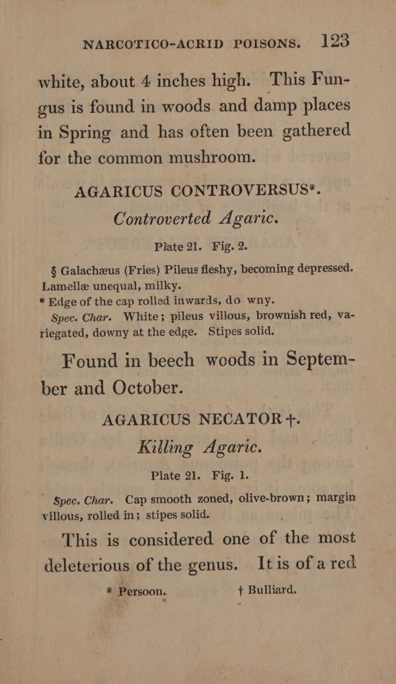 white, about 4 inches high. This Fun- gus is found in woods and damp places in Spring and has often been gathered for the common mushroom. AGARICUS CONTROVERSUS*. Controverted Agaric. Pilate 21. Fig. 2. § Galachzeus (Fries) Pileus fleshy, becoming depressed. Lamelle unequal, milky. * Edge of the cap rolled inwards, do wny. Spec. Char. White; pileus villous, brownish red, va- riegated, downy at the edge. Stipes solid. Found in beech woods in Septem- ber and October. AGARICUS NECATOR +. Killing Agaric. Plate 21. Fig. 1. Spec. Char. Cap smooth zoned, olive-brown ; margin villous, rolled in; stipes solid. This is considered one of oie most deleterious of the genus. It is of a red * Persoon. + Bulliard.