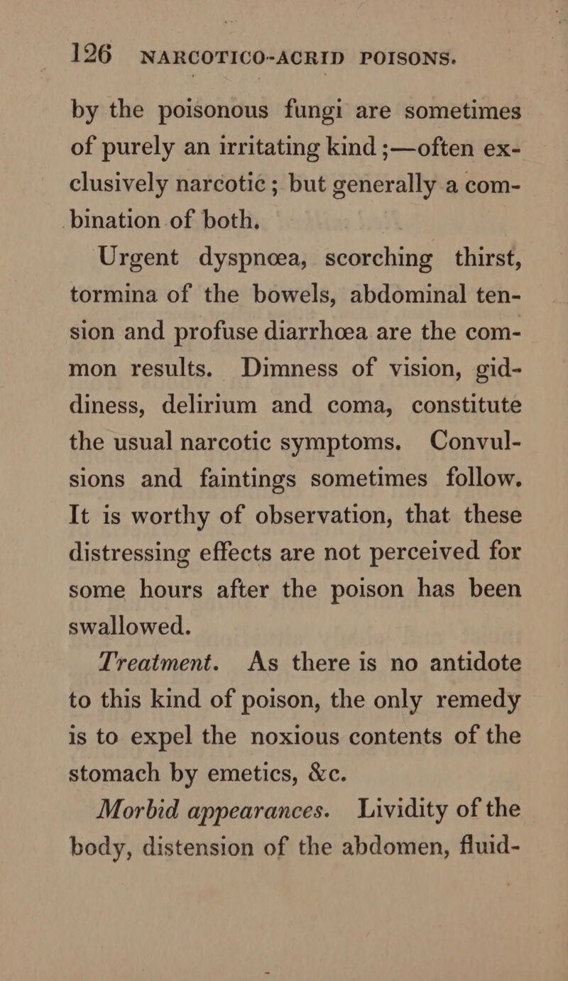 by the poisonous fungi are sometimes of purely an irritating kind ;s—often ex- clusively narcotic ; but generally a com- bination of both, Urgent dyspneea, scorching thirst, tormina of the bowels, abdominal ten- sion and profuse diarrhoea are the com- mon results. Dimness of vision, gid- diness, delirium and coma, constitute the usual narcotic symptoms. Convul- sions and faintings sometimes follow. It is worthy of observation, that these distressing effects are not perceived for some hours after the poison has been swallowed. Treatment. As there is no antidote to this kind of poison, the only remedy is to expel the noxious contents of the stomach by emetics, &amp;c. Morbid appearances. Lividity of the body, distension of the abdomen, fluid-