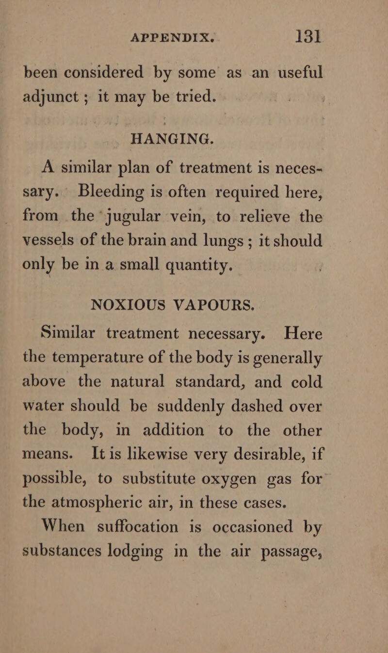 been considered by some as an useful adjunct ; it may be tried. HANGING. A similar plan of treatment is neces- sary. Bleeding is often required here, from the jugular vein, to relieve the vessels of the brain and lungs; it should only be in a small quantity. NOXIOUS VAPOURS. Similar treatment necessary. Here the temperature of the body is generally above the natural standard, and cold water should be suddenly dashed over the body, in addition to the other means. It is likewise very desirable, if possible, to substitute oxygen gas for the atmospheric air, in these cases. When suffocation is occasioned by substances lodging in the air passage,