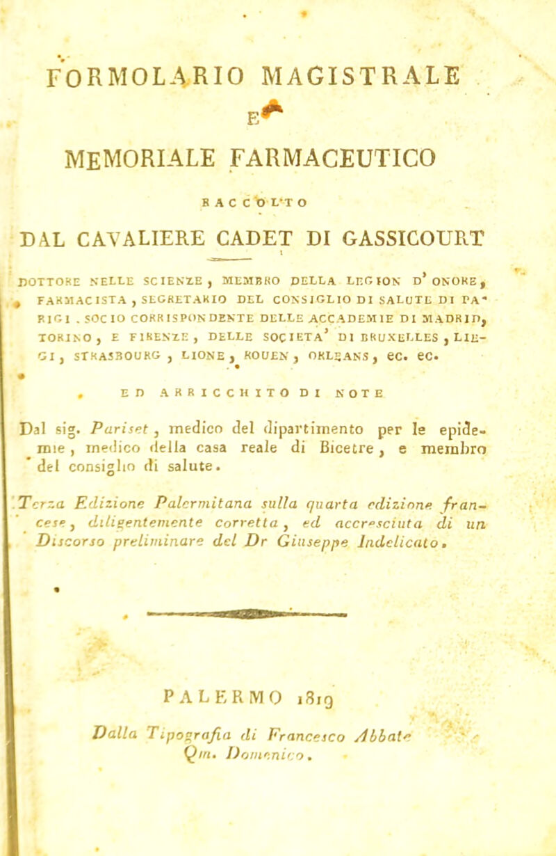 FORMOLARIO MAGISTRALE E* MEMORIALE FARMACEUTICO BACCO L' I O DAL CAVALIERE CADET DI GASSICOUR.T DOTTORE NELLE SCIENZE, MEMBRO DELLA LEOION D* ONORE, , FARMACISTA , SEGRETARIO DEL CONSIGLIO DI SALUTE DI PA RIGI .SOCIO CORRISPONDENTE DELLE ACCADEMIE DI MADRID, TORINO, E FIRENZE, DELLE SOCIETÀ' D l BRUXELLES , LIE- GI, STRASBOURG, LIONE, ROUEN , ORLEANS, eC. eC ED ARRICCHITO DI NOTE Dal sig. Pariset , medico del dipartimento per ls epide- mie , medico (Iella casa reale di Bicetre, e membro 'del consiglio di salute. Terza Edizione Palermitana sulla quarta edizione, fran- cese , diligentemente corretta, ed accresciuta di un Discorso preliminare del Dr Giuseppe Indelicato. PALERMO 1819 Dalla Tipografia di Francesco /libate Q/n. Domenico.