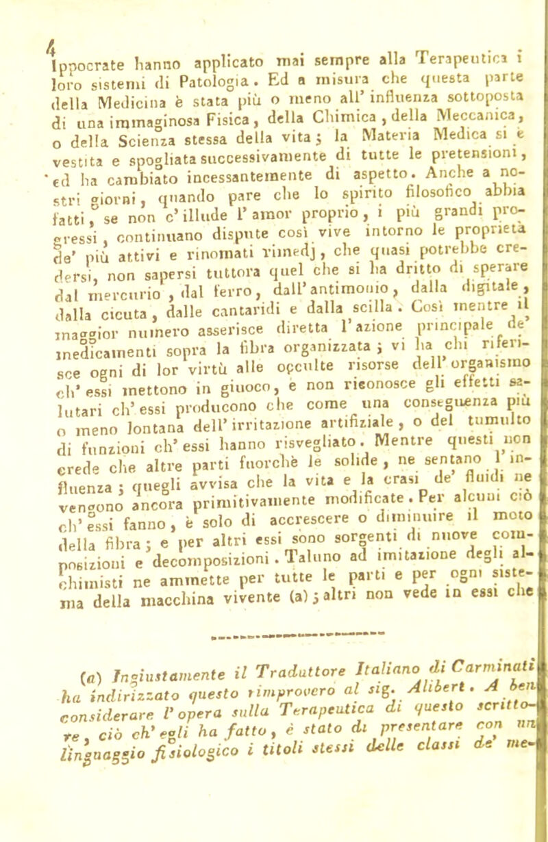 lppocrate hanno applicato mai sempre alla Tenpeutics i loro sistemi di Patologia. Ed a misura che questa parte della Medicina è stata più o meno all' influenza sottoposta di una immaginosa Fisica, della Chimica , della Meccanica, o della Scienza stessa della vita; la Matena Med1Ca si e vestita e spogliata successivamente di tutte le pretensioni, 'ed ha cambiato incessantemente di aspetto. Anche a no- stri aiorni, quando pare che lo spinto filosofico abbia l'atti,° se non c' illude 1' amor proprio , i più grandi pro- gressi , continuano dispute cosi vive intorno le proprietà da' più attivi e rinomati viin^dj, che quasi potrebbe cre- dersi, non sapersi tuttora quel che si ha dritto d. sperare dal mercurio , dal ferro, dall'antimonio, dalla digitale, dalla cicuta, dalle cantaridi e dalla scilla . Così mentre il jnaaoior numero asserisce diretta 1 azione principale de medicamenti sopra la fibra organizzata ; v. ha eh. riferi- re ogni di lor virtù alle occulte morse dell organismo ch'essi mettono in giuoco, e non rieonosce gli eliciti sa- lutari ch'essi producono che come una conseguenza più o meno lontana dell'irritazione artifiziale , o del tumulto di funzioni ch'essi hanno risvegliato. Mentre questi non erede che altre parti fuorché le solide, ne sentano in- fluenza • ci negli avvisa che la vita e la crasi de flu.di ne v nno Sa primitivamente modificate . Per alcun, ciò ch'essi fanno, è solo di accrescere o diminuire il moto della fibra; e per altri essi sono sorgenti d. nuove com- posizioni e decomposizioni. Taluno ad mutazione degli al- chimisti ne ammette per tutte le parti e per ogn, siste- ma della macchina vivente (a);altri non vede in essi che (a) Ingiustamente il Traduttore Italiano di Carminati ha indirizzato questo rimprovero al sig.Ahbert. A ben considerare l'opera sulla Terapeutica di questo scritto, re, ciò ch'ali ha fatto, è stato a* presentare y « Ùngua8Sio fisiologico i titoli stessi delle classi de m